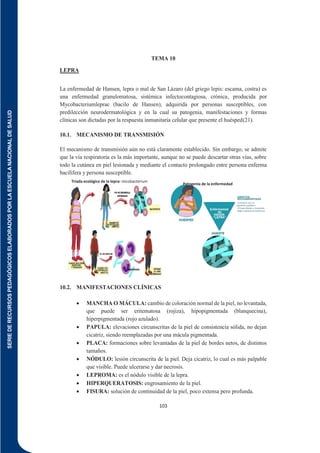SERIE
DE
RECURSOS
PEDAGÓGICOS
ELABORADOS
POR
LA
ESCUELA
NACIONAL
DE
SALUD
103
TEMA 10
LEPRA
La enfermedad de Hansen, lepra o mal de San Lázaro (del griego lepis: escama, costra) es
una enfermedad granulomatosa, sistémica infectocontagiosa, crónica, producida por
Mycobacteriumleprae (bacilo de Hansen), adquirida por personas susceptibles, con
predilección neurodermatológica y en la cual su patogenia, manifestaciones y formas
clínicas son dictadas por la respuesta inmunitaria celular que presente el huésped(21).
10.1. MECANISMO DE TRANSMISIÓN
El mecanismo de transmisión aún no está claramente establecido. Sin embargo, se admite
que la vía respiratoria es la más importante, aunque no se puede descartar otras vías, sobre
todo la cutánea en piel lesionada y mediante el contacto prolongado entre persona enferma
bacilífera y persona susceptible.
10.2. MANIFESTACIONES CLÍNICAS
 MANCHA O MÁCULA: cambio de coloración normal de la piel, no levantada,
que puede ser eritematosa (rojiza), hipopigmentada (blanquecina),
hiperpigmentada (rojo azulado).
 PAPULA: elevaciones circunscritas de la piel de consistencia sólida, no dejan
cicatriz, siendo reemplazadas por una mácula pigmentada.
 PLACA: formaciones sobre levantadas de la piel de bordes netos, de distintos
tamaños.
 NÓDULO: lesión circunscrita de la piel. Deja cicatriz, lo cual es más palpable
que visible. Puede ulcerarse y dar necrosis.
 LEPROMA: es el nódulo visible de la lepra.
 HIPERQUERATOSIS: engrosamiento de la piel.
 FISURA: solución de continuidad de la piel, poco extensa pero profunda.
Triada ecológica de la lepra: micobacterium
humano, aspectos socio ambientales
Patogenia de la enfermedad
 