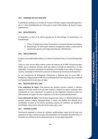 VIGILANCIA
EPIDEMIOLÓGICA
Libro
de
texto
aplicado
a
la
formación
de
Técnicos
Medios
en
Enfermería
104
10.3. PERIODO DE INCUBACIÓN
El período de incubación es variable, de 9 meses a 20 años, aunque el promedio general es
de 3 a 5 años (probablemente de 4 años para la Lepra Tuberculoide y de 8 para la Lepra
Lepromatosa).
10.4. DIAGNÓSTICO
El diagnóstico se basa en la clínica apoyada por la bacteriología, la inmunología y la
histopatología.
1. Clínica. El diagnóstico incluye la anamnesis y el examen dermato-neurológico.
2. Bacteriología. Se realiza para confirmar el diagnóstico clínico y determinar la
clasificación operativa de la lepra (Paucibacilar y Multibacilar).
10.5. TRATAMIENTO
La lepra es una enfermedad curable y si se trata en las primeras fases se evita la discapacidad
(22).
Todos los casos nuevos deben tratarse a partir del esquema de la OMS: Poliquimioterapia
(PQT), que es altamente eficiente, dado que reduce el período de tratamiento y lo más
importante, es muy bien tolerada por los pacientes, en la medida en que reduce el riesgo de
recidiva, interrumpe la transmisión y previene la formación de resistencia medicamentosa.
Es una combinación de Rifanpicina, Clofazimina y Dapsona para los casos MB, y
Rifanpicina y Dapsona para los PB. Por ser la Rifanpicina la más importante, ésta es incluida
en el tratamiento de los dos tipos de lepra.
10.6. DEFINICIÓN DE CASO
Caso sospechoso de lepra. Toda persona que presente lesiones cutáneas o síntomas
sugestivos de lesión neural en la que estén ausentes o dudosos los signos cardinales, debe
considerarse un "caso sospechoso", en ausencia de otro diagnóstico alternativo obvio (se
debe mantener un registro de casos sospechosos a fin de evaluarlos periódicamente).
Caso confirmado de lepra. Caso de lepra diagnosticado clínica y/o laboratorialmente que
presente lesiones cutáneas hipopigmentadas o rojizas, con pérdida bien definida de la
sensibilidad. Lesiones de los nervios periféricos puestas de manifiesto por pérdida de
sensibilidad y fuerza en los músculos de las manos, pies y cara.
10.7. NOTIFICACIÓN
Notificación inmediata al sistema de vigilancia epidemiológica según nivel de todo caso
sospechoso de lepra y defunciones por esta enfermedad en el formulario de notificación y el
formulario de notificación de las defunciones por la vía más rápida disponible.
 