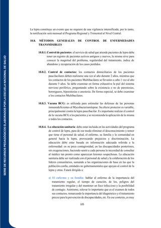 SERIE
DE
RECURSOS
PEDAGÓGICOS
ELABORADOS
POR
LA
ESCUELA
NACIONAL
DE
SALUD
105
La lepra constituye un evento que no requiere de una vigilancia intensificada; por lo tanto,
la notificación será mensual al Programa Regional y Trimestral al Nivel Central.
10.8. MÉTODOS GENERALES DE CONTROL DE ENFERMEDADES
TRANSMISIBLES
10.8.1. Control de pacientes: el servicio de salud que atiende pacientes de lepra debe
tener un registro de pacientes activos antiguos y nuevos, la misma sirve para
conocer la magnitud del problema, regularidad del tratamiento, índice de
abandono y recuperación de los casos perdidos.
10.8.2. Control de contactos: los contactos domiciliarios de los pacientes
paucilacilares deben realizarse una vez al año durante 2 años, mientras que
los contactos de los pacientes Multibacilares se llevarán a cabo 1 vez al año
durante 5 años. Se debe examinar en forma exhaustiva la piel del sistema
nervioso periférico, preguntando sobre la existencia o no de parestesias,
hormigueos, hipoestesias o anestesia. De forma especial, se debe examinar
a los contactos Multibacilares.
10.8.3. Vacuna BCG: es utilizada para estimular las defensas de las personas
inmunodeficientes al Mycobacteriumleprae. Su efecto protector es variable,
principalmente contra la lepra paucibacilar. Es importante realizar el control
de la vacuna BCG a los pacientes y se recomienda la aplicación de la misma
a todos los contactos.
10.8.4. La educación sanitaria: debe estar incluida en las actividades del programa
de control de lepra, para de ese modo eliminar el desconocimiento y temor
que tiene el personal de salud, el enfermo, su familia y la comunidad en
general hacia la lepra, provocando prejuicios y discriminación. La
educación debe estar basada en información adecuada referida a la
enfermedad: en su poca contagiosidad, en las discapacidades posteriores,
sin exageraciones, haciendo sentir a cada persona la necesidad de consultar
al médico tan pronto como aparezcan lesiones sospechosas. La educación
sanitaria debe ser realizada con el personal de salud y la colaboración de los
líderes comunitarios, sumando a las organizaciones de base en las que la
población confía, entidades no gubernamentales que apoyan al control de la
lepra y otras. Estará dirigida a:
a) El enfermo y su familia: hablar al enfermo de la importancia del
tratamiento regular, el tiempo de curación, de los, peligros del
tratamiento irregular y del mantener un foco infeccioso y la posibilidad
de contagio. Asimismo, relevar lo importante que es el examen de todos
sus contactos, remarcando la importancia del diagnóstico y el tratamiento
precoz para la prevención de discapacidades, etc. En ese contexto, es muy
 