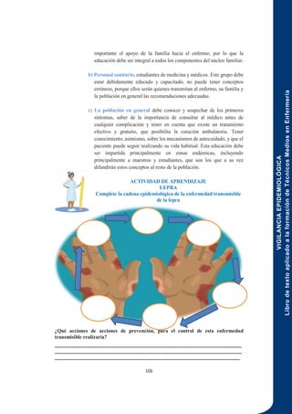 VIGILANCIA
EPIDEMIOLÓGICA
Libro
de
texto
aplicado
a
la
formación
de
Técnicos
Medios
en
Enfermería
106
importante el apoyo de la familia hacia el enfermo, por lo que la
educación debe ser integral a todos los componentes del núcleo familiar.
b) Personal sanitario, estudiantes de medicina y médicos. Este grupo debe
estar debidamente educado y capacitado; no puede tener conceptos
erróneos, porque ellos serán quienes transmitan al enfermo, su familia y
la población en general las recomendaciones adecuadas.
c) La población en general debe conocer y sospechar de los primeros
síntomas, saber de la importancia de consultar al médico antes de
cualquier complicación y tener en cuenta que existe un tratamiento
efectivo y gratuito, que posibilita la curación ambulatoria. Tener
conocimiento, asimismo, sobre los mecanismos de autocuidado, y que el
paciente puede seguir realizando su vida habitual. Esta educación debe
ser impartida principalmente en zonas endémicas, incluyendo
principalmente a maestros y estudiantes, que son los que a su vez
difundirán estos conceptos al resto de la población.
ACTIVIDAD DE APRENDIZAJE
LEPRA
Complete la cadena epidemiológica de la enfermedad transmisible
de la lepra
¿Qué acciones de acciones de prevención, para el control de esta enfermedad
transmisible realizaría?
-------------------------------------------------------------------------------------------------------------
-------------------------------------------------------------------------------------------------------------
------------------------------------------------------------------------------------------------------------
 