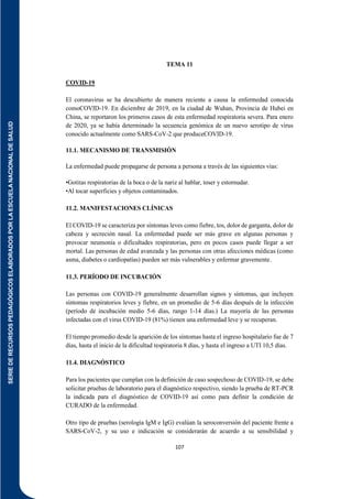 SERIE
DE
RECURSOS
PEDAGÓGICOS
ELABORADOS
POR
LA
ESCUELA
NACIONAL
DE
SALUD
107
TEMA 11
COVID-19
El coronavirus se ha descubierto de manera reciente a causa la enfermedad conocida
comoCOVID-19. En diciembre de 2019, en la ciudad de Wuhan, Provincia de Hubei en
China, se reportaron los primeros casos de esta enfermedad respiratoria severa. Para enero
de 2020, ya se había determinado la secuencia genómica de un nuevo serotipo de virus
conocido actualmente como SARS-CoV-2 que produceCOVID-19.
11.1. MECANISMO DE TRANSMISIÓN
La enfermedad puede propagarse de persona a persona a través de las siguientes vías:
•Gotitas respiratorias de la boca o de la nariz al hablar, toser y estornudar.
•Al tocar superficies y objetos contaminados.
11.2. MANIFESTACIONES CLÍNICAS
El COVID-19 se caracteriza por síntomas leves como fiebre, tos, dolor de garganta, dolor de
cabeza y secreción nasal. La enfermedad puede ser más grave en algunas personas y
provocar neumonía o dificultades respiratorias, pero en pocos casos puede llegar a ser
mortal. Las personas de edad avanzada y las personas con otras afecciones médicas (como
asma, diabetes o cardiopatías) pueden ser más vulnerables y enfermar gravemente.
11.3. PERÍODO DE INCUBACIÓN
Las personas con COVID-19 generalmente desarrollan signos y síntomas, que incluyen
síntomas respiratorios leves y fiebre, en un promedio de 5-6 días después de la infección
(período de incubación medio 5-6 días, rango 1-14 días.) La mayoría de las personas
infectadas con el virus COVID-19 (81%) tienen una enfermedad leve y se recuperan.
El tiempo promedio desde la aparición de los síntomas hasta el ingreso hospitalario fue de 7
días, hasta el inicio de la dificultad respiratoria 8 días, y hasta el ingreso a UTI 10,5 días.
11.4. DIAGNÓSTICO
Para los pacientes que cumplan con la definición de caso sospechoso de COVID-19, se debe
solicitar pruebas de laboratorio para el diagnóstico respectivo, siendo la prueba de RT-PCR
la indicada para el diagnóstico de COVID-19 así como para definir la condición de
CURADO de la enfermedad.
Otro tipo de pruebas (serología IgM e IgG) evalúan la seroconversión del paciente frente a
SARS-CoV-2, y su uso e indicación se considerarán de acuerdo a su sensibilidad y
 
