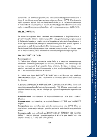 VIGILANCIA
EPIDEMIOLÓGICA
Libro
de
texto
aplicado
a
la
formación
de
Técnicos
Medios
en
Enfermería
108
especificidad y al ámbito de aplicación, esto considerando el tiempo transcurrido desde el
inicio de los síntomas y que la presencia de anticuerpos frente a COVID-19,es detectable
recién a partir del séptimo al décimo día de la enfermedad, por lo cual antes de este tiempo
la probabilidad de falsos negativos es muy alta. Su utilidad yposibilidad de aplicación actual,
radica en identificar seroconversión de IgM e IgG en personas expuestas a SARS-CoV-2.
11.5. TRATAMIENTO
La indicación terapéutica deberá considerar, en todo momento, el riesgo/beneficio de la
prescripción de los fármacos citados. Las posibles estrategias farmacológicas propuestas a
la fecha están basadas en estudios con nivel de evidencia baja, donde la confianza en el
efecto esperado es limitada, por lo que el efecto verdadero puede estar lejos del esperado, lo
cual genera un grado de recomendación débil (recomendaciones de expertos).
La administración de plasma convaleciente, plasma o inmunoglobulina hiperinmune puede
ser de beneficio clínico para el tratamiento de infecciones respiratorias agudas graves.
11.6. DEFINICIÓN DE CASO
Caso sospechoso:
A. Paciente con infección respiratoria aguda (fiebre y al menos un signo/síntoma de
enfermedad respiratoria, por ejemplo: tos, dificultad para respirar), y sin otra etiología que
explique completamente la presentación clínica e historial de viaje o residencia en un
país/área o territorio que reportó la transmisión local de la enfermedad COVID-19durante
los 14 días anteriores a la aparición de síntomas.
B. Paciente con alguna INFECCIÓN RESPIRATORIA AGUDA que haya estado en
CONTACTO con un caso COVID-19confirmado en los últimos 14 días antes del inicio de
los síntomas.
C. Paciente con INFECCIÓN RESPIRATORIA AGUDA GRAVE (FIEBRE y al menos un
signo/síntoma de enfermedad respiratoria, por ejemplo: TOS, dificultad para respirar) y que
requiere hospitalización y sin otra etiología que explique completamente la presentación
clínica.
Caso confirmado: caso sospechoso con prueba de laboratorio RT-PCR para SARS-CoV-
2Positiva.
Caso descartado caso sospechoso con prueba de laboratorio RT-PCR para SARS-CoV-2
Negativa.
Caso probable: caso sospechoso para quien las pruebas para el virus COVID-19 no son
concluyentes, o caso sospechoso para quien las pruebas no pudieron realizarse por ningún
motivo.
Caso recuperado: caso confirmado que DESPUÉS DE LA REMISIÓN DEL CUADRO
CLÍNICO INICIAL presenta 2 pruebas negativas de RT-PCR para SARS-CoV-2, con
intervalo mínimo de 24 horas entre ambas pruebas.
 