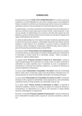 INTRODUCCIÓN
El presente libro de texto “VIGILANCIA EPIDEMIOLÓGICA” se realizó a través de la
recopilación y revisión bibliográfica de varios libros, manuales y guías, con la finalidad de
brindar al estudiante de enfermería una herramienta que facilite el proceso de enseñanza y
aprendizaje y para que el docente disponga de un material de apoyo para enseñar.
La epidemiología se constituye actualmente como la principal ciencia de la información en
salud, que contribuye de gran manera para la ciencias clínicas y salud comunitaria. Es por
esto que entender a la epidemiología es de un inmenso valor para todos aquellos que están
dedicados a ayudar al ser humano desde el área de la salud, así como para los integrantes del
equipo mulitidisciplinario de enfermería.
La vigilancia epidemiológica ha evolucionado en el tiempo, inicialmente significaba realizar
la observación de personas expuestas a enfermedades transmisibles para detectar síntomas
tempranos y control riguroso. En la actualidad, es un proceso continuo y sistemático de
recolección, análisis, investigación, interpretación y difusión de datos sobre la salud y es
parte del Sistema Nacional de Información en Salud (SNIS).
En la primera unidad “Nociones Básicas de la Epidemiología”, se encuentra los conceptos,
los principios básicos de epidemiológía, los elementos fundamentales para el desarrollo de
la enfermedad, la historia natural de la enfermedad, concepto formas, actividades y
elementos de vigilancia epidemiológica.
La segunda unidad “Programa Nacional de Control de la Tuberculosis”, contiene la
situación epidemiológica de la tuberculosis en el mundo, el país y la región. Se describe la
enfermedad, las normas específicas para el tratamiento de casos, la programación y
sistematizacion, la detección del sintómatico respiratorio, y la atención de enfermería en
pacientes hospitalarios y domiciliarios.
La tercera unidad “Enfermedades Transmisibles y Prevalentes”, describe la enfermedad
desde el cuadro clínico, el tratamiento según normas del programa, la búsqueda activa, los
metodos generales de control de enfermedades tranmisibles y las medidas permanentes.
La cuarta unidad “Enfermedades No Transmisibles, Prevalentes en el País”, se denomina
así porque en ella se agrupan las enfermedades crónicas degenerativas y otras enfermedades
causadas por factores de riesgo atribuidos a los inadecuados estilos de vida.
En la quinta unidad “Sistema Nacional de Información en Salud”, se desarrolla la
notificación inmediata y semanal, los cuadernos de registros, los sistemas de referencia y
contrareferencia, los determinantes de la salud, la sala situacional, la carpeta familiar
funcional, el familiograma y la carpetización.
Por ultimo, en la unidad “Programa Ampliado de Inmunizacion”, contiene la informacion
de las enfermedades inmunoprevenibles, esquema de vacunacion actualizada y cadena de
frio.
 