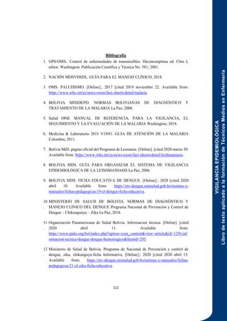 VIGILANCIA
EPIDEMIOLÓGICA
Libro
de
texto
aplicado
a
la
formación
de
Técnicos
Medios
en
Enfermería
112
Bibliografía
1. OPS/OMS.. Control de enfermedades de transmisibles. Decimoséptima ed. Chin J,
editor. Washington: Publicación Científica y Técnica No. 581; 2001.
2. NACIÓN MDSYDSDL. GUÍA PARA EL MANEJO CLÍNICO; 2018.
3. OMS. PALUDISMO. [Online].; 2017 [cited 2019 noviembre 22. Available from:
https://www.who.int/es/news-room/fact-sheets/detail/malaria.
4. BOLIVIA MDSDEPD. NORMAS BOLIVIANAS DE DIAGNÓSTICO Y
TRATAMIENTO DE LA MALARIA La Paz; 2008.
5. Salud OPdl. MANUAL DE REFERENCIA, PARA LA VIGILANCIA, EL
SEGUIMIENTO Y LA EVALUACIÓN DE LA MALARIA Washington; 2018.
6. Medicina & Laboratorio 2011 V1N91. GUIA DE ATENCIÓN DE LA MALARIA
Colombia; 2011.
7. Bolivia MdS. página oficial del Programa de Lesmania. [Online]. [cited 2020 marzo 30.
Available from: https://www.who.int/es/news-room/fact-sheets/detail/leishmaniasis.
8. BOLIVIA MDS. GUÍA PARA ORGANIZAR EL SISTEMA DE VIGILANCIA
EPIDEMIOLÓGICA DE LA LEISHMANIASIS La Paz; 2006.
9. BOLIVIA MDS. FICHA EDUCATIVA DE DENGUE. [Online].; 2020 [cited 2020
abril 10. Available from: https://etv-dengue.minsalud.gob.bo/normas-y-
manuales/fichas-pedagogicas/19-el-dengue-ficha-educativa.
10
.
MINISTERIO DE SALUD DE BOLIVIA. NORMAS DE DIAGNÓSTICO Y
MANEJO CLÍNICO DEL DENGUE Programa Nacional de Prevención y Control de
Dengue – Chikungunya – Zika La Paz; 2018.
11
.
Organización Panamericana de Salud Bolivia. Informacion tècnica. [Online]. [cited
2020 abril 11. Available from:
https://www.paho.org/bol/index.php?option=com_content&view=article&id=1256:inf
ormacion-tecnica-dengue-dengue-hemorragico&Itemid=295.
12
.
Ministerio de Salud de Bolivia. Programa de Nacional de Prevención y control de
dengue, zika, chikunguya-ficha Informativa. [Online].; 2020 [cited 2020 abril 15.
Available from: https://etv-dengue.minsalud.gob.bo/normas-y-manuales/fichas-
pedagogicas/21-el-zika-ficha-educativa.
 