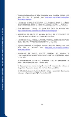 SERIE
DE
RECURSOS
PEDAGÓGICOS
ELABORADOS
POR
LA
ESCUELA
NACIONAL
DE
SALUD
113
13
.
Organización Panamericana de Salud. Enfermedad por el virus Zika. [Online].; 2020
[cited 2020 abril 16. Available from: https://www.who.int/es/news-room/fact-
sheets/detail/zika-virus.
14
.
MINISTERIO DE SALUD DE BOLIVIA. GUÍA NACIONAL PARA EL MANEJO
DE LA ENFERMEDADPOR EL VIRUS DE LA CHIKUNGUNYA LA PAZ; 2015.
15
.
OMS. Chikungunya. [Online].; 2017 [cited 2020 ABRIL 20. Available from:
https://www.who.int/es/news-room/fact-sheets/detail/chikungunya.
16
.
MINISTERIO DE SALUD DE BOLIVIA. MANUAL DE l VIGILANCIA DE
ENFERMEDADES INMUNOPREVENIBLE LA PAZ; 2016.
17
.
MINISTERIO DE SALUD BOLVIA. NORMA NACIONAL DE PROFILAXIS PARA
RABIA HUMANA Y ANIMALES DOMÉSTICOS La Paz; 2012.
18
.
Organización Mundial de Salud página oficial de OMS-Colea. [Online].; 2019 [cited
2020 abril 28. Available from: https://www.who.int/es/news-room/fact-
sheets/detail/cholera.
19
.
MINISTERIO DE SALUD BOLIVIA. MANUAL DE NORMAS Y
PROCEDIMIENTOS PARA LA VIGILANCIA Y CONTROL DE LA LEPRA. 2nd ed.
La Paz; 2008.
20 MINISTERIO DE SALUD. GUÍA NACIONAL PARA EL MANEJO DE LA
INFECCIÓN POR EL VIRUS ZIKA, La Paz 2016
21 (Lepra lepromatosa con reacción tipo II, panorama de una enfermedad milenaria en
el siglo XXI: Presentación de caso, Vol. 11: No. 2. Abril-Junio 2021)
22 .(Montaño G, Lancheros P, Celis L. Recidiva de lepra y reacción tipo II en paciente
tratado con poliquimioterapia (PQT). Nova [online] 2014
 