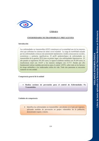 VIGILANCIA
EPIDEMIOLÓGICA
Libro
de
texto
aplicado
a
la
formación
de
Técnicos
Medios
en
Enfermería
114
UNIDAD 4
ENFERMEDADES NO TRASMISIBLES Y PREVALENTES
Introducción
Competencia general de la unidad
Unidades de competencia
 Realiza acciones de prevención para el control de Enfermedades No
Transmisibles
 Identifica las enfermedades no transmisibles prevalentes en el país por regiones,
aplicando medidas de prevención en grupos vulnerables de la población,
demostrando respeto e interés.
Las enfermedades no transmisibles (ENT) constituyen en la actualidad uno de los mayores
retos que enfrentan los sistemas de salud a nivel mundial. La carga de morbilidad causada
por las enfermedades crónicas está aumentando rápidamente y tendrá consecuencias sociales,
económicas y sanitarias significativas. El perfil epidemiológico de enfermedades no
transmisibles de la gestión 2018 tiene en primer lugar a las enfermedades hipertensivas. El
año pasado se registraron 103.303 casos, le siguen la diabetes mellitus con 58.269 casos, la
insuficiencia renal con 14.637 y los tumores malignos con 13.717. Siendo por ello
fundamental realizar medidas preventivas para el control (ENT), sobre todo en los factores
de riesgo atribuibles a los inadecuados estilos de vida. Todo este panorama se encuentra
expuesto en esta unidad.
 