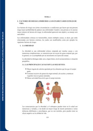 SERIE
DE
RECURSOS
PEDAGÓGICOS
ELABORADOS
POR
LA
ESCUELA
NACIONAL
DE
SALUD
115
TEMA 1
I. FACTORES DE RIESGO ATRIBUIDOS A LOS INADECUADOS ESTILOS DE
VIDA
Los factores de riesgo son ciertas circunstancias o condiciones que hacen que una persona
tenga mayor probabilidad de padecer una enfermedad. Cuando a una persona se le asocian
mayor número de factores de riesgo, la enfermedad aparecerá más rápido y su manejo será
más difícil.
Las enfermedades crónicas no transmisibles, tienen múltiples causas, es decir, que están
relacionadas con factores externos, los cuales son modificables como por ejemplo los
siguientes factores de riesgo:
1. LA OBESIDAD
La obesidad es una enfermedad crónica originada por muchas causas y con
numerosas complicaciones, se caracteriza por un exceso de grasa corporal que, por
lo general, se ve acompañado por un incremento en el peso del cuerpo.
La obesidad no distingue edad, sexo, origen étnico, nivel socioeconómico o situación
geográfica.
1.1. LAS PRINCIPALES CAUSAS SON LAS SIGUIENTES:
 Mayor ingesta de calorías aportada por los alimentos que las que el cuerpo
gasta.
 Consumo excesivo de grasas de origen animal y de aceites y mantecas
vegetales ricos en grasas saturadas.
 Menor actividad física de la que el cuerpo necesita.
Las consecuencias que la obesidad y el sobrepeso pueden tener en la salud son
numerosas y variadas, y van desde un mayor riesgo de muerte prematura a varias
dolencias debilitantes y psicológicas, que no son mortales, pero pueden tener un
efecto negativo en la calidad de vida.
 