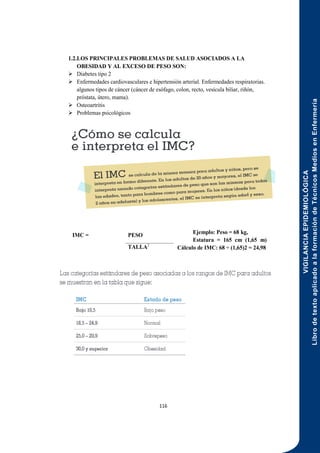 VIGILANCIA
EPIDEMIOLÓGICA
Libro
de
texto
aplicado
a
la
formación
de
Técnicos
Medios
en
Enfermería
116
1.2.LOS PRINCIPALES PROBLEMAS DE SALUD ASOCIADOS A LA
OBESIDAD Y AL EXCESO DE PESO SON:
 Diabetes tipo 2
 Enfermedades cardiovasculares e hipertensión arterial. Enfermedades respiratorias.
algunos tipos de cáncer (cáncer de esófago, colon, recto, vesícula biliar, riñón,
próstata, útero, mama).
 Osteoartritis
 Problemas psicológicos
Ejemplo: Peso = 68 kg,
Estatura = 165 cm (1,65 m)
Cálculo de IMC: 68 ÷ (1,65)2 = 24,98
IMC = PESO
TALLA2
 