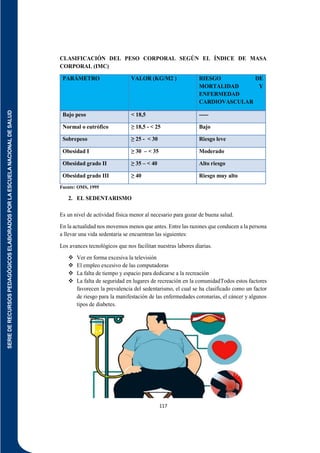 SERIE
DE
RECURSOS
PEDAGÓGICOS
ELABORADOS
POR
LA
ESCUELA
NACIONAL
DE
SALUD
117
CLASIFICACIÓN DEL PESO CORPORAL SEGÚN EL ÍNDICE DE MASA
CORPORAL (IMC)
PARÁMETRO VALOR (KG/M2 ) RIESGO DE
MORTALIDAD Y
ENFERMEDAD
CARDIOVASCULAR
Bajo peso < 18,5 -----
Normal o eutrófico ≥ 18,5 - < 25 Bajo
Sobrepeso ≥ 25 - < 30 Riesgo leve
Obesidad I ≥ 30 – < 35 Moderado
Obesidad grado II ≥ 35 – < 40 Alto riesgo
Obesidad grado III ≥ 40 Riesgo muy alto
Fuente: OMS, 1995
2. EL SEDENTARISMO
Es un nivel de actividad física menor al necesario para gozar de buena salud.
En la actualidad nos movemos menos que antes. Entre las razones que conducen a la persona
a llevar una vida sedentaria se encuentran las siguientes:
Los avances tecnológicos que nos facilitan nuestras labores diarias.
 Ver en forma excesiva la televisión
 El empleo excesivo de las computadoras
 La falta de tiempo y espacio para dedicarse a la recreación
 La falta de seguridad en lugares de recreación en la comunidadTodos estos factores
favorecen la prevalencia del sedentarismo, el cual se ha clasificado como un factor
de riesgo para la manifestación de las enfermedades coronarias, el cáncer y algunos
tipos de diabetes.
 