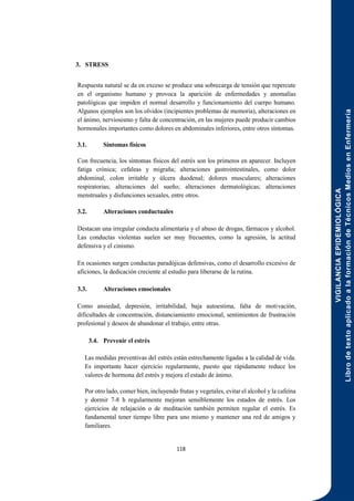VIGILANCIA
EPIDEMIOLÓGICA
Libro
de
texto
aplicado
a
la
formación
de
Técnicos
Medios
en
Enfermería
118
3. STRESS
Respuesta natural se da en exceso se produce una sobrecarga de tensión que repercute
en el organismo humano y provoca la aparición de enfermedades y anomalías
patológicas que impiden el normal desarrollo y funcionamiento del cuerpo humano.
Algunos ejemplos son los olvidos (incipientes problemas de memoria), alteraciones en
el ánimo, nerviosismo y falta de concentración, en las mujeres puede producir cambios
hormonales importantes como dolores en abdominales inferiores, entre otros síntomas.
3.1. Síntomas físicos
Con frecuencia, los síntomas físicos del estrés son los primeros en aparecer. Incluyen
fatiga crónica; cefaleas y migraña; alteraciones gastrointestinales, como dolor
abdominal, colon irritable y úlcera duodenal; dolores musculares; alteraciones
respiratorias; alteraciones del sueño; alteraciones dermatológicas; alteraciones
menstruales y disfunciones sexuales, entre otros.
3.2. Alteraciones conductuales
Destacan una irregular conducta alimentaria y el abuso de drogas, fármacos y alcohol.
Las conductas violentas suelen ser muy frecuentes, como la agresión, la actitud
defensiva y el cinismo.
En ocasiones surgen conductas paradójicas defensivas, como el desarrollo excesivo de
aficiones, la dedicación creciente al estudio para liberarse de la rutina.
3.3. Alteraciones emocionales
Como ansiedad, depresión, irritabilidad, baja autoestima, falta de motivación,
dificultades de concentración, distanciamiento emocional, sentimientos de frustración
profesional y deseos de abandonar el trabajo, entre otras.
3.4. Prevenir el estrés
Las medidas preventivas del estrés están estrechamente ligadas a la calidad de vida.
Es importante hacer ejercicio regularmente, puesto que rápidamente reduce los
valores de hormona del estrés y mejora el estado de ánimo.
Por otro lado, comer bien, incluyendo frutas y vegetales, evitar el alcohol y la cafeína
y dormir 7-8 h regularmente mejoran sensiblemente los estados de estrés. Los
ejercicios de relajación o de meditación también permiten regular el estrés. Es
fundamental tener tiempo libre para uno mismo y mantener una red de amigos y
familiares.
 