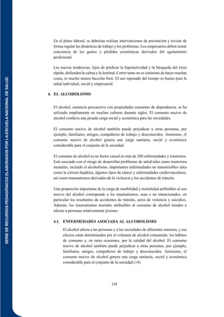 SERIE
DE
RECURSOS
PEDAGÓGICOS
ELABORADOS
POR
LA
ESCUELA
NACIONAL
DE
SALUD
119
En el plano laboral, se deberían realizar intervenciones de prevención y revisar de
forma regular las dinámicas de trabajo y los problemas. Los empresarios deben tomar
conciencia de los gastos y pérdidas económicas derivados del agotamiento
profesional.
Las nuevas tendencias, lejos de predicar la hiperactividad y la búsqueda del éxito
rápido, defienden la calma y la lentitud. Correr tanto no es sinónimo de hacer muchas
cosas, ni mucho menos hacerlas bien. El uso reposado del tiempo es bueno para la
salud individual, social y empresarial.
4. EL ALCOHOLISMO
El alcohol, sustancia psicoactiva con propiedades causantes de dependencia, se ha
utilizado ampliamente en muchas culturas durante siglos. El consumo nocivo de
alcohol conlleva una pesada carga social y económica para las sociedades.
El consumo nocivo de alcohol también puede perjudicar a otras personas, por
ejemplo, familiares, amigos, compañeros de trabajo y desconocidos. Asimismo, el
consumo nocivo de alcohol genera una carga sanitaria, social y económica
considerable para el conjunto de la sociedad.
El consumo de alcohol es un factor causal en más de 200 enfermedades y trastornos.
Está asociado con el riesgo de desarrollar problemas de salud tales como trastornos
mentales, incluido el alcoholismo, importantes enfermedades no transmisibles tales
como la cirrosis hepática, algunos tipos de cáncer y enfermedades cardiovasculares,
así como traumatismos derivados de la violencia y los accidentes de tránsito.
Una proporción importante de la carga de morbilidad y mortalidad atribuibles al uso
nocivo del alcohol corresponde a los traumatismos, sean o no intencionados, en
particular los resultantes de accidentes de tránsito, actos de violencia y suicidios.
Además, los traumatismos mortales atribuibles al consumo de alcohol tienden a
afectar a personas relativamente jóvenes.
4.1. ENFERMEDADES ASOCIADA AL ALCOHOLISMO
El alcohol afecta a las personas y a las sociedades de diferentes maneras, y sus
efectos están determinados por el volumen de alcohol consumido, los hábitos
de consumo y, en raras ocasiones, por la calidad del alcohol. El consumo
nocivo de alcohol también puede perjudicar a otras personas, por ejemplo,
familiares, amigos, compañeros de trabajo y desconocidos. Asimismo, el
consumo nocivo de alcohol genera una carga sanitaria, social y económica
considerable para el conjunto de la sociedad (14).
 