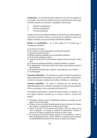 VIGILANCIA
EPIDEMIOLÓGICA
Libro
de
texto
aplicado
a
la
formación
de
Técnicos
Medios
en
Enfermería
120
Clasificación. - La clasificación desde el punto de vista clínico no depende de
la cantidad o frecuencia de la bebida sino de las manifestaciones clínicas que
el alcohol ocasiona en el individuo, manejándose criterios para:
 Bebedor no problemático
 Consumo problemático
 Consumo perjudicial
Aunque no es frecuente hablar del bebedor normal puesto que podría traducirse
como que lo razonable es beber, es necesario que se establezcan criterios que
ayuden a distinguir este tipo de individuo del bebedor problema.
Bebedor no problemático. - Es el que cumple los 10 criterios que a
continuación se detallan:
a) Ser mayor de 18 años.
b) Si es mujer, no estar embarazada ni en período de lactancia.
c) Estado nutricional adecuado.
d) Bebidas ingeridas aprobadas por las autoridades sanitarias.
e) No presentar embriaguez atípica.
f) Consumo de alcohol sin consecuencias negativas para uno mismo ni para
otros.
g) No presentar problemas familiares o laborales debidos al consumo.
h) No depender del alcohol para sentirse más alegre o para poderse comunicar
más fácilmente.
i) No presentar patologías que se agraven o descompensen con el alcohol.
j) No embriagarse.
Consumo problemático. - Se denomina así cuando el bebedor ha padecido o
padece algún problema relacionado con el alcohol, como haber conducido bajo
sus efectos o presentar complicaciones médicas, familiares o conductuales.
Consumo perjudicial. - Se refiere al realizado por una persona que,
independientemente de la cantidad consumida de alcohol, presenta problemas
físicos o psicológicos como consecuencia del mismo (15).
El alcoholismo puede dañar el cuerpo de muchas maneras, los siguientes son
solo algunos trastornos causados por el consumo crónico y excesivo del
alcohol:
 Cardiopatía. Muchos casos de hipertensión arterial son causados por una
ingesta excesiva de alcohol.
 El abuso crónico del alcohol también puede lesionar el músculo del corazón
que conduce a la insuficiencia en la función del corazón.
 Cáncer. Cerca del 75% de cánceres del esófago y 50% de cánceres de la
boca, la garganta, y la laringe se atribuyen al alcoholismo. También se
asocia con un mayor riesgo para los cánceres de colon y recto.
 El riesgo para el cáncer del hígado aumenta en los alcohólicos y hasta el
beber moderadamente (tres a nueve bebidas a la semana) puede aumentar
las probabilidades del desarrollo del cáncer de mama en las mujeres.
 