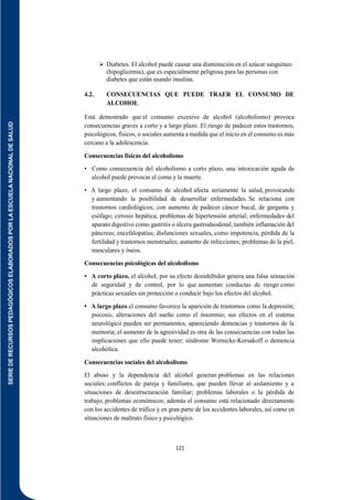 SERIE
DE
RECURSOS
PEDAGÓGICOS
ELABORADOS
POR
LA
ESCUELA
NACIONAL
DE
SALUD
121
 Diabetes. El alcohol puede causar una disminución en el azúcar sanguíneo
(hipoglicemia), que es especialmente peligrosa para las personas con
diabetes que están usando insulina.
4.2. CONSECUENCIAS QUE PUEDE TRAER EL CONSUMO DE
ALCOHOL
Está demostrado que el consumo excesivo de alcohol (alcoholismo) provoca
consecuencias graves a corto y a largo plazo. El riesgo de padecer estos trastornos,
psicológicos, físicos, o sociales aumenta a medida que el inicio en el consumo es más
cercano a la adolescencia.
Consecuencias físicas del alcoholismo
• Como consecuencia del alcoholismo a corto plazo, una intoxicación aguda de
alcohol puede provocar el coma y la muerte.
• A largo plazo, el consumo de alcohol afecta seriamente la salud, provocando
y aumentando la posibilidad de desarrollar enfermedades. Se relaciona con
trastornos cardiológicos; con aumento de padecer cáncer bucal, de garganta y
esófago; cirrosis hepática; problemas de hipertensión arterial; enfermedades del
aparato digestivo como gastritis o úlcera gastroduodenal, también inflamación del
páncreas; encefalopatías; disfunciones sexuales, como impotencia, pérdida de la
fertilidad y trastornos menstruales; aumento de infecciones; problemas de la piel,
musculares y óseos.
Consecuencias psicológicas del alcoholismo
• A corto plazo, el alcohol, por su efecto desinhibidor genera una falsa sensación
de seguridad y de control, por lo que aumentan conductas de riesgo como
prácticas sexuales sin protección o conducir bajo los efectos del alcohol.
• A largo plazo el consumo favorece la aparición de trastornos como la depresión;
psicosis; alteraciones del sueño como el insomnio; sus efectos en el sistema
neurológico pueden ser permanentes, apareciendo demencias y trastornos de la
memoria; el aumento de la agresividad es otra de las consecuencias con todas las
implicaciones que ello puede tener; síndrome Wernicke-Korsakoff o demencia
alcohólica.
Consecuencias sociales del alcoholismo
El abuso y la dependencia del alcohol generan problemas en las relaciones
sociales; conflictos de pareja y familiares, que pueden llevar al aislamiento y a
situaciones de desestructuración familiar; problemas laborales o la pérdida de
trabajo; problemas económicos; además el consumo está relacionado directamente
con los accidentes de tráfico y en gran parte de los accidentes laborales, así como en
situaciones de maltrato físico y psicológico.
 
