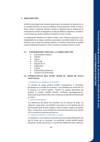 VIGILANCIA
EPIDEMIOLÓGICA
Libro
de
texto
aplicado
a
la
formación
de
Técnicos
Medios
en
Enfermería
122
5. DROGADICCIÓN
Se define como droga a toda sustancia química que, incorporada a un organismo vivo
en cantidad suficiente, es capaz de modificar su funcionamiento. Puede ser lícita o
ilícita, simple o compuesta, natural o sintética y emplearse para la elaboración de
medicamentos, medios de diagnóstico, productos dietéticos, higiénicos, cosméticos
y otras formas que puedan modificar la salud de los seres vivientes.
La Organización Mundial de la Salud la define como: Sustancia psicoactiva que,
independiente de su origen, modifica la psicología o actividad mental de los seres
humanos y que es capaz de estimular, deprimir o contribuir a distorsionar la realidad
y generar dependencia psíquica o física; constituye un peligro sanitario o social.
5.1. ENFERMEDADES ASOCIADA A LA DROGADICCIÓN
 Enfermedades cardíacas
 Embolia
 Cáncer
 VIH o sida
 Hepatitis B o C
 Endocarditis
 Celulitis
 Enfermedades pulmonares
 Trastornos de salud mental
5.2. CONSECUENCIAS QUE PUEDE TRAER EL ABUSO DE ESTAS
SUSTANCIAS
1. Desajustes neuroquímicos en el cerebro
El consumo de drogas produce cambios neuroquímicos y funcionales
permanentes en el cerebro de los adictos. Causa problemas de motivación, en
la memoria y el control cognitivo. Además, los estudios demuestran que
también, se produce pérdida neuronal, problemas neurodegenerativos,
disminución de proteínas ácidas y otras consecuencias que afectan directamente
al cerebro.
2. Alteración del humor
Las alteraciones del humor son frecuentes con el consumo de droga. No
solamente a largo plazo, sino también a corto plazo, lo cual significa que una
persona puede pasar de estar relajada a sentirse irritada y agresiva de manera
fugaz. A largo plazo, la personalidad de muchas personas puede verse alterada
con el consumo de sustancias psicoactivas.
3. Problemas familiares, relacionales y sociales
Los problemas a nivel familiar son bastante frecuentes independientemente del
tipo de drogas que se consuman. Los problemas sociales también pueden
presentarse cuando una persona es consumidora habitual de estas sustancias,
 