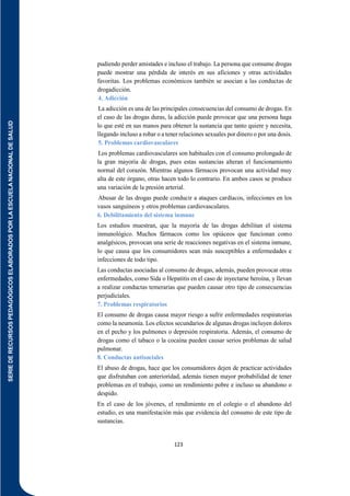 SERIE
DE
RECURSOS
PEDAGÓGICOS
ELABORADOS
POR
LA
ESCUELA
NACIONAL
DE
SALUD
123
pudiendo perder amistades e incluso el trabajo. La persona que consume drogas
puede mostrar una pérdida de interés en sus aficiones y otras actividades
favoritas. Los problemas económicos también se asocian a las conductas de
drogadicción.
4. Adicción
La adicción es una de las principales consecuencias del consumo de drogas. En
el caso de las drogas duras, la adicción puede provocar que una persona haga
lo que esté en sus manos para obtener la sustancia que tanto quiere y necesita,
llegando incluso a robar o a tener relaciones sexuales por dinero o por una dosis.
5. Problemas cardiovasculares
Los problemas cardiovasculares son habituales con el consumo prolongado de
la gran mayoría de drogas, pues estas sustancias alteran el funcionamiento
normal del corazón. Mientras algunos fármacos provocan una actividad muy
alta de este órgano, otras hacen todo lo contrario. En ambos casos se produce
una variación de la presión arterial.
Abusar de las drogas puede conducir a ataques cardíacos, infecciones en los
vasos sanguíneos y otros problemas cardiovasculares.
6. Debilitamiento del sistema inmune
Los estudios muestran, que la mayoría de las drogas debilitan el sistema
inmunológico. Muchos fármacos como los opiáceos que funcionan como
analgésicos, provocan una serie de reacciones negativas en el sistema inmune,
lo que causa que los consumidores sean más susceptibles a enfermedades e
infecciones de todo tipo.
Las conductas asociadas al consumo de drogas, además, pueden provocar otras
enfermedades, como Sida o Hepatitis en el caso de inyectarse heroína, y llevan
a realizar conductas temerarias que pueden causar otro tipo de consecuencias
perjudiciales.
7. Problemas respiratorios
El consumo de drogas causa mayor riesgo a sufrir enfermedades respiratorias
como la neumonía. Los efectos secundarios de algunas drogas incluyen dolores
en el pecho y los pulmones o depresión respiratoria. Además, el consumo de
drogas como el tabaco o la cocaína pueden causar serios problemas de salud
pulmonar.
8. Conductas antisociales
El abuso de drogas, hace que los consumidores dejen de practicar actividades
que disfrutaban con anterioridad, además tienen mayor probabilidad de tener
problemas en el trabajo, como un rendimiento pobre e incluso su abandono o
despido.
En el caso de los jóvenes, el rendimiento en el colegio o el abandono del
estudio, es una manifestación más que evidencia del consumo de este tipo de
sustancias.
 