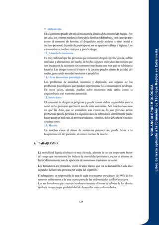 VIGILANCIA
EPIDEMIOLÓGICA
Libro
de
texto
aplicado
a
la
formación
de
Técnicos
Medios
en
Enfermería
124
9. Aislamiento
El aislamiento puede ser una consecuencia directa del consumo de drogas. Por
un lado, los jóvenes pueden aislarse de la familia o del trabajo, y en casos graves
como el consumo de heroína, el drogadicto puede aislarse a nivel social e
incluso personal, dejando de preocuparse por su apariencia física e higiene. Los
consumidores pueden vivir por y para la droga.
10. Ansiedad e insomnio
Es muy habitual que las personas que consumen drogas con frecuencia, sufran
ansiedad y alteraciones del sueño, de hecho, algunos individuos reconocen que
son incapaces de acostarse sin consumir marihuana una vez que se habitúan a
hacerlo. Las drogas como el éxtasis o la cocaína pueden alterar la calidad del
sueño, generando ansiedad nocturna o pesadillas.
11. Otros trastornos psicológicos
Los problemas de ansiedad, insomnio y depresión, son algunos de los
problemas psicológicos que pueden experimentar los consumidores de droga.
En otros casos, además, pueden sufrir trastornos más serios como la
esquizofrenia o el trastorno paranoide.
12. Sobredosis
El consumo de drogas es peligroso y puede causar daños irreparables para la
salud de las personas que hacen uso de estas sustancias. Son muchos los casos
en que las dosis que se consumen son excesivas, lo que provoca serios
problemas para la persona. En algunos casos la sobredosis simplemente puede
hacer pasar un mal rato, al provocar náuseas, vómitos, dolor de cabeza e incluso
alucinaciones.
13. Muerte
En muchos casos el abuso de sustancias psicoactivas, puede llevar a la
hospitalización del paciente, al coma e incluso la muerte.
6. TABAQUISMO
La mortalidad ligada al tabaco es muy elevada, además de ser un importante factor
de riesgo que incrementa los índices de mortalidad prematura, es por si mismo un
factor determinante para la aparición de numerosos trastornos de salud.
Los fumadores, en promedio, viven 22 años menos que los no fumadores. Cada diez
segundos fallece una persona por culpa del cigarrillo.
El tabaquismo es responsable de una de cada tres muertes por cáncer, del 90% de los
tumores pulmonares y de una cuarta parte de las enfermedades cardiovasculares.
Los no fumadores que respiran involuntariamente el humo de tabaco de los demás
también tienen mayor probabilidad de desarrollar estas enfermedades.
 