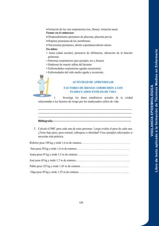 VIGILANCIA
EPIDEMIOLÓGICA
Libro
de
texto
aplicado
a
la
formación
de
Técnicos
Medios
en
Enfermería
126
 Irritación de las vías respiratorias (tos, flema), irritación nasal.
Fumar en el embarazo:
 Desprendimiento prematuro de placenta, placenta previa
 Ruptura prematura de las membranas
 Nacimiento prematuro, aborto espontáneo/aborto natura
En niños:
• Asma (edad escolar), presencia de sibilancias, alteración de la función
pulmonar.
• Síntomas respiratorios (por ejemplo, tos y disnea)
• Síndrome de muerte súbita del lactante
• Enfermedades respiratorias agudas (neumonía)
• Enfermedades del oído medio aguda y recurrente.
ACTIVIDAD DE APRENDIZAJE
FACTORES DE RIESGO ATRIBUIDOS A LOS
INADECUADOS ESTILOS DE VIDA
1. Investiga los datos estadísticos actuales de tu ciudad
relacionadas a los factores de riesgo por los inadecuados estilos de vida.
----------------------------------------------------------------------------------------------------
----------------------------------------------------------------------------------------------------
----------------------------------------------------------------------------------------------------
Bibliografía------------------------------------------------------------------------------------
2. Calcula el IMC para cada una de estas personas. Luego evalúa el peso de cada una.
¿Tiene bajo peso, peso normal, sobrepeso u obesidad? Crea ejemplos adicionales si
necesitas más práctica.
Roberto pesa 100 kg y mide 1,6 m de estatura…………………………………………….
Sara pesa 50 kg y mide 1,6 m de estatura…………………………………………………
Juana pesa 65 kg y mide 1,5 m de estatura……………………………………………….
José pesa 45 kg y mide 1,7 m de estatura………………………………………………….
Pablo pesa 125 kg y mide 1,85 m de estatura…………………………………………….
Olga pesa 49 kg y mide 1,55 m de estatura……………………………………………....
 
