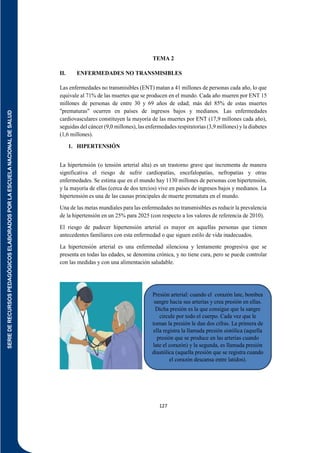 SERIE
DE
RECURSOS
PEDAGÓGICOS
ELABORADOS
POR
LA
ESCUELA
NACIONAL
DE
SALUD
127
TEMA 2
II. ENFERMEDADES NO TRANSMISIBLES
Las enfermedades no transmisibles (ENT) matan a 41 millones de personas cada año, lo que
equivale al 71% de las muertes que se producen en el mundo. Cada año mueren por ENT 15
millones de personas de entre 30 y 69 años de edad; más del 85% de estas muertes
"prematuras" ocurren en países de ingresos bajos y medianos. Las enfermedades
cardiovasculares constituyen la mayoría de las muertes por ENT (17,9 millones cada año),
seguidas del cáncer (9,0 millones), las enfermedades respiratorias (3,9 millones) y la diabetes
(1,6 millones).
1. HIPERTENSIÓN
La hipertensión (o tensión arterial alta) es un trastorno grave que incrementa de manera
significativa el riesgo de sufrir cardiopatías, encefalopatías, nefropatías y otras
enfermedades. Se estima que en el mundo hay 1130 millones de personas con hipertensión,
y la mayoría de ellas (cerca de dos tercios) vive en países de ingresos bajos y medianos. La
hipertensión es una de las causas principales de muerte prematura en el mundo.
Una de las metas mundiales para las enfermedades no transmisibles es reducir la prevalencia
de la hipertensión en un 25% para 2025 (con respecto a los valores de referencia de 2010).
El riesgo de padecer hipertensión arterial es mayor en aquellas personas que tienen
antecedentes familiares con esta enfermedad o que siguen estilo de vida inadecuados.
La hipertensión arterial es una enfermedad silenciosa y lentamente progresiva que se
presenta en todas las edades, se denomina crónica, y no tiene cura, pero se puede controlar
con las medidas y con una alimentación saludable.
Presión arterial: cuando el corazón late, bombea
sangre hacia sus arterias y crea presión en ellas.
Dicha presión es la que consigue que la sangre
circule por todo el cuerpo. Cada vez que le
toman la presión le dan dos cifras. La primera de
ella registra la llamada presión sistólica (aquella
presión que se produce en las arterias cuando
late el corazón) y la segunda, es llamada presión
diastólica (aquella presión que se registra cuando
el corazón descansa entre latidos).
 