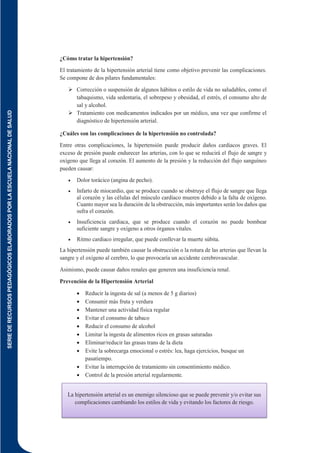 SERIE
DE
RECURSOS
PEDAGÓGICOS
ELABORADOS
POR
LA
ESCUELA
NACIONAL
DE
SALUD
129
¿Cómo tratar la hipertensión?
El tratamiento de la hipertensión arterial tiene como objetivo prevenir las complicaciones.
Se compone de dos pilares fundamentales:
 Corrección o suspensión de algunos hábitos o estilo de vida no saludables, como el
tabaquismo, vida sedentaria, el sobrepeso y obesidad, el estrés, el consumo alto de
sal y alcohol.
 Tratamiento con medicamentos indicados por un médico, una vez que confirme el
diagnóstico de hipertensión arterial.
¿Cuáles son las complicaciones de la hipertensión no controlada?
Entre otras complicaciones, la hipertensión puede producir daños cardiacos graves. El
exceso de presión puede endurecer las arterias, con lo que se reducirá el flujo de sangre y
oxígeno que llega al corazón. El aumento de la presión y la reducción del flujo sanguíneo
pueden causar:
 Dolor torácico (angina de pecho).
 Infarto de miocardio, que se produce cuando se obstruye el flujo de sangre que llega
al corazón y las células del músculo cardíaco mueren debido a la falta de oxígeno.
Cuanto mayor sea la duración de la obstrucción, más importantes serán los daños que
sufra el corazón.
 Insuficiencia cardiaca, que se produce cuando el corazón no puede bombear
suficiente sangre y oxígeno a otros órganos vitales.
 Ritmo cardiaco irregular, que puede conllevar la muerte súbita.
La hipertensión puede también causar la obstrucción o la rotura de las arterias que llevan la
sangre y el oxígeno al cerebro, lo que provocaría un accidente cerebrovascular.
Asimismo, puede causar daños renales que generen una insuficiencia renal.
Prevención de la Hipertensión Arterial
 Reducir la ingesta de sal (a menos de 5 g diarios)
 Consumir más fruta y verdura
 Mantener una actividad física regular
 Evitar el consumo de tabaco
 Reducir el consumo de alcohol
 Limitar la ingesta de alimentos ricos en grasas saturadas
 Eliminar/reducir las grasas trans de la dieta
 Evite la sobrecarga emocional o estrés: lea, haga ejercicios, busque un
pasatiempo.
 Evitar la interrupción de tratamiento sin consentimiento médico.
 Control de la presión arterial regularmente.
La hipertensión arterial es un enemigo silencioso que se puede prevenir y/o evitar sus
complicaciones cambiando los estilos de vida y evitando los factores de riesgo.
 