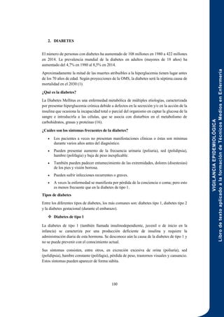 VIGILANCIA
EPIDEMIOLÓGICA
Libro
de
texto
aplicado
a
la
formación
de
Técnicos
Medios
en
Enfermería
130
2. DIABETES
El número de personas con diabetes ha aumentado de 108 millones en 1980 a 422 millones
en 2014. La prevalencia mundial de la diabetes en adultos (mayores de 18 años) ha
aumentado del 4,7% en 1980 al 8,5% en 2014.
Aproximadamente la mitad de las muertes atribuibles a la hiperglucemia tienen lugar antes
de los 70 años de edad. Según proyecciones de la OMS, la diabetes será la séptima causa de
mortalidad en el 2030 (1).
¿Qué es la diabetes?
La Diabetes Mellitus es una enfermedad metabólica de múltiples etiologías, caracterizada
por presentar hiperglucemia crónica debido a defectos en la secreción y/o en la acción de la
insulina que ocasiona la incapacidad total o parcial del organismo en captar la glucosa de la
sangre e introducirla a las células, que se asocia con disturbios en el metabolismo de
carbohidratos, grasas y proteínas (16).
¿Cuáles son los síntomas frecuentes de la diabetes?
 Los pacientes a veces no presentan manifestaciones clínicas o éstas son mínimas
durante varios años antes del diagnóstico.
 Pueden presentar aumento de la frecuencia urinaria (poliuria), sed (polidipsia),
hambre (polifagia) y baja de peso inexplicable.
 También pueden padecer entumecimiento de las extremidades, dolores (disestesias)
de los pies y visión borrosa.
 Pueden sufrir infecciones recurrentes o graves.
 A veces la enfermedad se manifiesta por pérdida de la conciencia o coma; pero esto
es menos frecuente que en la diabetes de tipo 1.
Tipos de diabetes
Entre los diferentes tipos de diabetes, los más comunes son: diabetes tipo 1, diabetes tipo 2
y la diabetes gestacional (durante el embarazo).
 Diabetes de tipo 1
La diabetes de tipo 1 (también llamada insulinodependiente, juvenil o de inicio en la
infancia) se caracteriza por una producción deficiente de insulina y requiere la
administración diaria de esta hormona. Se desconoce aún la causa de la diabetes de tipo 1 y
no se puede prevenir con el conocimiento actual.
Sus síntomas consisten, entre otros, en excreción excesiva de orina (poliuria), sed
(polidipsia), hambre constante (polifagia), pérdida de peso, trastornos visuales y cansancio.
Estos síntomas pueden aparecer de forma súbita.
 