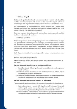 SERIE
DE
RECURSOS
PEDAGÓGICOS
ELABORADOS
POR
LA
ESCUELA
NACIONAL
DE
SALUD
131
 Diabetes de tipo 2
La diabetes de tipo 2 (también llamada no insulinodependiente o de inicio en la edad adulta)
se debe a una utilización ineficaz de la insulina. Este tipo representa la mayoría de los casos
mundiales y se debe en gran medida a un peso corporal excesivo y a la inactividad física.
Los síntomas pueden ser similares a los de la diabetes de tipo 1, pero a menudo menos
intensos. En consecuencia, la enfermedad puede diagnosticarse solo cuando ya tiene varios
años de evolución y han aparecido complicaciones.
Hasta hace poco, este tipo de diabetes solo se observaba en adultos, pero en la actualidad
también se está manifestando en niños.
 Diabetes gestacional
La diabetes gestacional se caracteriza por hiperglucemia (aumento del azúcar en la sangre)
que aparece durante el embarazo y alcanza valores que, pese a ser superiores a los normales,
son inferiores a los establecidos para diagnosticar una diabetes. Las mujeres con diabetes
gestacional corren mayor riesgo de sufrir complicaciones durante el embarazo y el parto.
Además, tanto ellas como sus hijos corren mayor riesgo de padecer diabetes de tipo 2 en el
futuro.
Suele diagnosticarse mediante las pruebas prenatales, más que porque el paciente refiera
síntomas.
Factores de riesgo de padecer diabetes
Existen factores que influyen en el riesgo de diabetes tipo 2, los cuales están divididos en
dos grupos:
Factores de riesgo de la diabetes que no pueden ser modificados
 La edad, el riesgo de diabetes tipo 2 aumenta con la edad y es más común en personas
de más de 40 años.
 La historia familiar, una persona que tiene familiares cercanos con diabetes, tiene un
mayor riesgo de desarrollar la enfermedad
 La historia personal de diabetes, por ejemplo, las mujeres que tienen diabetes durante
su embarazo tienen mayor riesgo de desarrollar diabetes durante su vida.
Factores de riesgo de la diabetes que si pueden ser modificados
Ya sea a través de cambios de estilo de vida como a través de medicación, éstos incluyen:
 La obesidad, sobrepeso y aumento de la circunferencia de la cintura: el riesgo de la
diabetes tipo 2 aumenta cuando el peso del cuerpo aumenta, especialmente en
muchas personas que tienen mucha grasa acumulada alrededor de la cintura.
 El uso del tabaco, fumar aumenta el riesgo de diabetes, ya que aumenta los niveles
de sangre del cuerpo y disminuye la capacidad del cuerpo de utilizar la insulina.
 
