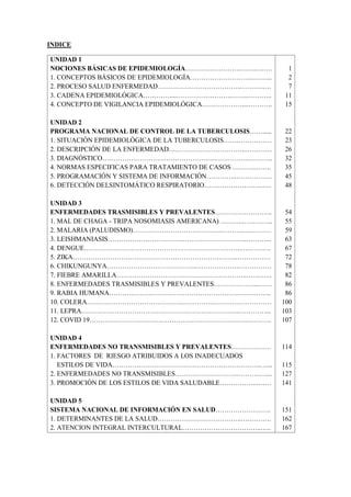 INDICE
UNIDAD 1
NOCIONES BÁSICAS DE EPIDEMIOLOGÍA…………………….……..…….
1. CONCEPTOS BÁSICOS DE EPIDEMIOLOGÍA………………………..……...
2. PROCESO SALUD ENFERMEDAD………………………………..……….….
3. CADENA EPIDEMIOLÓGICA…………....…………………….……..………..
4. CONCEPTO DE VIGILANCIA EPIDEMIOLÓGICA………………....………..
UNIDAD 2
PROGRAMA NACIONAL DE CONTROL DE LA TUBERCULOSIS…….....
1. SITUACIÒN EPIDEMIOLÓGICA DE LA TUBERCULOSIS…….……………
2. DESCRIPCIÓN DE LA ENFERMEDAD……………………………..…………
3. DIAGNÓSTICO……………………….…………………..…………….………..
4. NORMAS ESPECIFICAS PARA TRATAMIENTO DE CASOS ………..…….
5. PROGRAMACIÓN Y SISTEMA DE INFORMACIÓN…………..…………….
6. DETECCIÓN DELSINTOMÁTICO RESPIRATORIO………………….…..….
UNIDAD 3
ENFERMEDADES TRASMISIBLES Y PREVALENTES……………………..
1. MAL DE CHAGA - TRIPA NOSOMIASIS AMERICANA) ……….…………..
2. MALARIA (PALUDISMO)………………………………….……….….………
3. LEISHMANIASIS…………………………….………………………..………...
4. DENGUE……………………………………………………………..….……….
5. ZIKA………………………………………………………………...……………
6. CHIKUNGUNYA…………………………………..……………….……………
7. FIEBRE AMARILLA…………………………………………………..…….…..
8. ENFERMEDADES TRASMISIBLES Y PREVALENTES………………...……
9. RABIA HUMANA…………………………………………………..…….……..
10. COLERA……………………………………..………….………………………
11. LEPRA………………………………………………….…………..…………...
12. COVID 19………………………………………………………….…..………..
UNIDAD 4
ENFERMEDADES NO TRANSMISIBLES Y PREVALENTES………………
1. FACTORES DE RIESGO ATRIBUIDOS A LOS INADECUADOS
ESTILOS DE VIDA………………………………………………………….…...
2. ENFERMEDADES NO TRANSMISIBLES………………………..……….…...
3. PROMOCIÓN DE LOS ESTILOS DE VIDA SALUDABLE……………...……
UNIDAD 5
SISTEMA NACIONAL DE INFORMACIÓN EN SALUD…………………….
1. DETERMINANTES DE LA SALUD………………………………..….……….
2. ATENCION INTEGRAL INTERCULTURAL…………….………………..…..
1
2
7
11
15
22
23
26
32
35
45
48
54
55
59
63
67
72
78
82
86
86
100
103
107
114
115
127
141
151
162
167
 