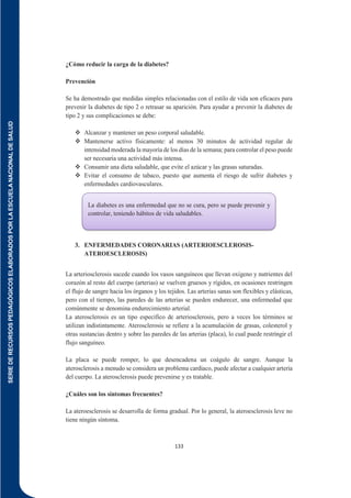 SERIE
DE
RECURSOS
PEDAGÓGICOS
ELABORADOS
POR
LA
ESCUELA
NACIONAL
DE
SALUD
133
¿Cómo reducir la carga de la diabetes?
Prevención
Se ha demostrado que medidas simples relacionadas con el estilo de vida son eficaces para
prevenir la diabetes de tipo 2 o retrasar su aparición. Para ayudar a prevenir la diabetes de
tipo 2 y sus complicaciones se debe:
 Alcanzar y mantener un peso corporal saludable.
 Mantenerse activo físicamente: al menos 30 minutos de actividad regular de
intensidad moderada la mayoría de los días de la semana; para controlar el peso puede
ser necesaria una actividad más intensa.
 Consumir una dieta saludable, que evite el azúcar y las grasas saturadas.
 Evitar el consumo de tabaco, puesto que aumenta el riesgo de sufrir diabetes y
enfermedades cardiovasculares.
3. ENFERMEDADES CORONARIAS (ARTERIOESCLEROSIS-
ATEROESCLEROSIS)
La arteriosclerosis sucede cuando los vasos sanguíneos que llevan oxígeno y nutrientes del
corazón al resto del cuerpo (arterias) se vuelven gruesos y rígidos, en ocasiones restringen
el flujo de sangre hacia los órganos y los tejidos. Las arterias sanas son flexibles y elásticas,
pero con el tiempo, las paredes de las arterias se pueden endurecer, una enfermedad que
comúnmente se denomina endurecimiento arterial.
La aterosclerosis es un tipo específico de arteriosclerosis, pero a veces los términos se
utilizan indistintamente. Aterosclerosis se refiere a la acumulación de grasas, colesterol y
otras sustancias dentro y sobre las paredes de las arterias (placa), lo cual puede restringir el
flujo sanguíneo.
La placa se puede romper, lo que desencadena un coágulo de sangre. Aunque la
aterosclerosis a menudo se considera un problema cardíaco, puede afectar a cualquier arteria
del cuerpo. La aterosclerosis puede prevenirse y es tratable.
¿Cuáles son los síntomas frecuentes?
La ateroesclerosis se desarrolla de forma gradual. Por lo general, la ateroesclerosis leve no
tiene ningún síntoma.
La diabetes es una enfermedad que no se cura, pero se puede prevenir y
controlar, teniendo hábitos de vida saludables.
 
