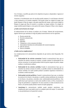 SERIE
DE
RECURSOS
PEDAGÓGICOS
ELABORADOS
POR
LA
ESCUELA
NACIONAL
DE
SALUD
135
Con el tiempo, es posible que partes de los depósitos de grasa se desprendan e ingresen al
torrente sanguíneo.
Asimismo, el recubrimiento suave de una placa puede romperse, lo cual derrama colesterol
y otras sustancias en el torrente sanguíneo. Esto puede causar un coágulo de sangre, que
puede bloquear el flujo de sangre a una parte específica del cuerpo, como ocurre cuando se
bloquea la sangre que fluye al corazón y se produce un ataque cardíaco. Un coágulo de
sangre también puede dirigirse a otras partes del cuerpo y bloquear el flujo a otros órganos.
¿Cuáles son los factores de riesgo?
El endurecimiento de las arterias se produce con el tiempo. Además del envejecimiento,
algunos factores que aumentan el riesgo de padecer ateroesclerosis son los siguientes:
 Presión arterial alta
 Nivel de colesterol alto
 Diabetes
 Obesidad
 Tabaquismo y otros consumos de tabaco
 Antecedentes familiares de enfermedades del corazón tempranas
 Falta de ejercicio
 Dieta no saludable
¿Cuáles son las complicaciones?
Las complicaciones de la ateroesclerosis dependen de qué arterias están bloqueadas. Por
ejemplo:
 Enfermedad de las arterias coronarias. Cuando la ateroesclerosis hace que se
estrechen las arterias cercanas al corazón, se puede contraer la enfermedad de las
arterias coronarias, la cual puede producir dolor de pecho (angina de pecho), ataque
cardíaco o insuficiencia cardíaca.
 Enfermedad de las arterias carótidas. Cuando la ateroesclerosis hace que se
estrechen las arterias cercanas al cerebro, es posible contraer la enfermedad de las
arterias carótidas, las cuales pueden producir accidentes isquémicos transitorios o
accidentes cerebrovasculares.
 Enfermedad arterial periférica. Cuando la ateroesclerosis hace que se estrechen
las arterias de los brazos o las piernas, es posible contraer problemas de circulación
en los brazos y las piernas, conocidos como «enfermedad arterial periférica». Esto
podría hacer que la persona se vuelva más sensible al calor y el frío, al aumentar el
riesgo de quemaduras o congelación. En raras ocasiones, la mala circulación en los
brazos y las piernas puede producir muerte de tejido (gangrena).
 Aneurismas. La ateroesclerosis también puede producir aneurismas, una
complicación grave que puede ocurrir en cualquier parte del cuerpo. Un aneurisma
es una protuberancia en la pared de la arteria.
 
