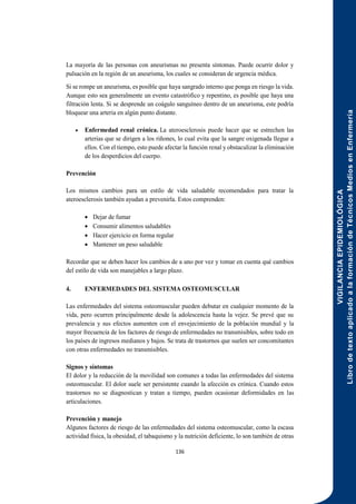 VIGILANCIA
EPIDEMIOLÓGICA
Libro
de
texto
aplicado
a
la
formación
de
Técnicos
Medios
en
Enfermería
136
La mayoría de las personas con aneurismas no presenta síntomas. Puede ocurrir dolor y
pulsación en la región de un aneurisma, los cuales se consideran de urgencia médica.
Si se rompe un aneurisma, es posible que haya sangrado interno que ponga en riesgo la vida.
Aunque esto sea generalmente un evento catastrófico y repentino, es posible que haya una
filtración lenta. Si se desprende un coágulo sanguíneo dentro de un aneurisma, este podría
bloquear una arteria en algún punto distante.
 Enfermedad renal crónica. La ateroesclerosis puede hacer que se estrechen las
arterias que se dirigen a los riñones, lo cual evita que la sangre oxigenada llegue a
ellos. Con el tiempo, esto puede afectar la función renal y obstaculizar la eliminación
de los desperdicios del cuerpo.
Prevención
Los mismos cambios para un estilo de vida saludable recomendados para tratar la
ateroesclerosis también ayudan a prevenirla. Estos comprenden:
 Dejar de fumar
 Consumir alimentos saludables
 Hacer ejercicio en forma regular
 Mantener un peso saludable
Recordar que se deben hacer los cambios de a uno por vez y tomar en cuenta qué cambios
del estilo de vida son manejables a largo plazo.
4. ENFERMEDADES DEL SISTEMA OSTEOMUSCULAR
Las enfermedades del sistema osteomuscular pueden debutar en cualquier momento de la
vida, pero ocurren principalmente desde la adolescencia hasta la vejez. Se prevé que su
prevalencia y sus efectos aumenten con el envejecimiento de la población mundial y la
mayor frecuencia de los factores de riesgo de enfermedades no transmisibles, sobre todo en
los países de ingresos medianos y bajos. Se trata de trastornos que suelen ser concomitantes
con otras enfermedades no transmisibles.
Signos y síntomas
El dolor y la reducción de la movilidad son comunes a todas las enfermedades del sistema
osteomuscular. El dolor suele ser persistente cuando la afección es crónica. Cuando estos
trastornos no se diagnostican y tratan a tiempo, pueden ocasionar deformidades en las
articulaciones.
Prevención y manejo
Algunos factores de riesgo de las enfermedades del sistema osteomuscular, como la escasa
actividad física, la obesidad, el tabaquismo y la nutrición deficiente, lo son también de otras
 