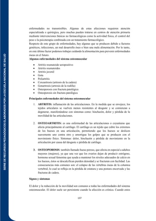SERIE
DE
RECURSOS
PEDAGÓGICOS
ELABORADOS
POR
LA
ESCUELA
NACIONAL
DE
SALUD
137
enfermedades no transmisibles. Algunas de estas afecciones requieren atención
especializada o quirúrgica, pero muchas pueden tratarse en centros de atención primaria
mediante intervenciones básicas no farmacológicas como la actividad física, el control del
peso o la psicoterapia combinada con un tratamiento farmacológico.
Respecto de este grupo de enfermedades, hay algunas que se producen debido a factores
genéticos, infecciones, un mal desarrollo óseo o bien una mala alimentación. Por lo tanto,
en este último factor podemos trabajar cuidando la alimentación para prevenir enfermedades
óseas en el futuro.
Algunas enfermedades del sistema osteomuscular
 Artritis reumatoide seropositivo
 Artritis reumatoides
 Artritis juvenil
 Gota
 Poliartritis
 Coxoartrosis (artrosis de la cadera)
 Gonartrosis (artrosis de la rodilla)
 Osteoporosis con fractura patológica
 Osteoporosis sin fractura patológica
Principales enfermedades del sistema osteomuscular
1. ARTRITIS: inflamación de las articulaciones. En la medida que se envejece, los
tejidos articulares se vuelven menos resistentes al desgaste y se comienzan a
degenerar, manifestándose con síntomas como: hinchazón, dolor y pérdida de la
movilidad de las articulaciones.
2. OSTEOARTRITIS: es una enfermedad de las articulaciones o coyunturas que
afecta principalmente al cartílago. El cartílago es un tejido que cubre los extremos
de los huesos en una articulación, permitiendo que los huesos se deslicen
suavemente uno contra otro y amortigua los golpes que se producen con el
movimiento físico. Síntomas: dolor, hinchazón y pérdida de movimiento en la
articulación por causa del desgaste o pérdida de cartílago.
3. OSTEOPOROSIS: también llamado hueso poroso, que afecta en especial a adultos
mayores (mujeres), ya que una vez que los ovarios dejan de producir estrógeno,
hormona sexual femenina que ayuda a mantener los niveles adecuados de calcio en
los huesos, éstos se descalcifican pierden densidad y se fracturan con facilidad. Las
consecuencias más comunes son: el colapso de las vértebras óseas de la columna
vertebral, lo cual se refleja en la pérdida de estatura y una postura encorvada y las
fracturas de cadera.
Signos y síntomas
El dolor y la reducción de la movilidad son comunes a todas las enfermedades del sistema
osteomuscular. El dolor suele ser persistente cuando la afección es crónica. Cuando estos
 