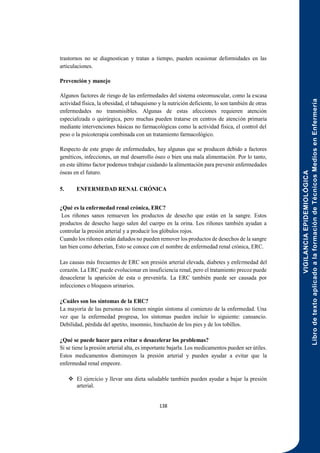 VIGILANCIA
EPIDEMIOLÓGICA
Libro
de
texto
aplicado
a
la
formación
de
Técnicos
Medios
en
Enfermería
138
trastornos no se diagnostican y tratan a tiempo, pueden ocasionar deformidades en las
articulaciones.
Prevención y manejo
Algunos factores de riesgo de las enfermedades del sistema osteomuscular, como la escasa
actividad física, la obesidad, el tabaquismo y la nutrición deficiente, lo son también de otras
enfermedades no transmisibles. Algunas de estas afecciones requieren atención
especializada o quirúrgica, pero muchas pueden tratarse en centros de atención primaria
mediante intervenciones básicas no farmacológicas como la actividad física, el control del
peso o la psicoterapia combinada con un tratamiento farmacológico.
Respecto de este grupo de enfermedades, hay algunas que se producen debido a factores
genéticos, infecciones, un mal desarrollo óseo o bien una mala alimentación. Por lo tanto,
en este último factor podemos trabajar cuidando la alimentación para prevenir enfermedades
óseas en el futuro.
5. ENFERMEDAD RENAL CRÓNICA
¿Qué es la enfermedad renal crónica, ERC?
Los riñones sanos remueven los productos de desecho que están en la sangre. Estos
productos de desecho luego salen del cuerpo en la orina. Los riñones también ayudan a
controlar la presión arterial y a producir los glóbulos rojos.
Cuando los riñones están dañados no pueden remover los productos de desechos de la sangre
tan bien como deberían, Esto se conoce con el nombre de enfermedad renal crónica, ERC.
Las causas más frecuentes de ERC son presión arterial elevada, diabetes y enfermedad del
corazón. La ERC puede evolucionar en insuficiencia renal, pero el tratamiento precoz puede
desacelerar la aparición de esta o prevenirla. La ERC también puede ser causada por
infecciones o bloqueos urinarios.
¿Cuáles son los síntomas de la ERC?
La mayoría de las personas no tienen ningún síntoma al comienzo de la enfermedad. Una
vez que la enfermedad progresa, los síntomas pueden incluir lo siguiente: cansancio.
Debilidad, pérdida del apetito, insomnio, hinchazón de los pies y de los tobillos.
¿Qué se puede hacer para evitar o desacelerar los problemas?
Si se tiene la presión arterial alta, es importante bajarla. Los medicamentos pueden ser útiles.
Estos medicamentos disminuyen la presión arterial y pueden ayudar a evitar que la
enfermedad renal empeore.
 El ejercicio y llevar una dieta saludable también pueden ayudar a bajar la presión
arterial.
 