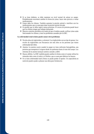 SERIE
DE
RECURSOS
PEDAGÓGICOS
ELABORADOS
POR
LA
ESCUELA
NACIONAL
DE
SALUD
139
 Si se tiene diabetes, se debe mantener un nivel normal de azúcar en sangre.
Probablemente necesitará cambiar la forma de comer, hacer más ejercicio o tomar
medicamentos.
 Fumar daña los riñones. También aumenta la presión arterial e interfiere con los
medicamentos que se usan para tratar la presión arterial elevada.
 Es posible que se deba ingerir menos proteínas. El exceso de proteína puede hacer
que los riñones tengan que trabajar demasiado.
 Hacerse controles periódicos de modo tal que el médico pueda verificar cómo están
funcionando los riñones y trate los problemas causados por la ERC.
La enfermedad renal crónica puede causar otros problemas
 Niveles altos de triglicéridos y colesterol. Los triglicéridos son un tipo de grasas. Los
niveles de triglicéridos con frecuencia son más altos en las personas que tienen
enfermedad del riñón.
 Anemia. La anemia ocurre cuando la sangre no tiene suficiente hemoglobina, una
proteína que transporta el oxígeno desde los pulmones hasta el resto del cuerpo. Los
síntomas de la anemia incluyen sentirse cansado y débil.
 Huesos débiles. La ERC también puede cambiar la forma como el cuerpo utiliza los
minerales tales como el calcio y el fósforo, que se usan para fabricar los huesos.
 Si se tiene enfermedad renal crónica se puede perder el apetito. Un especialista en
nutrición puede ayudar a planear una dieta para fortalecerse.
 