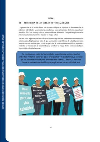 SERIE
DE
RECURSOS
PEDAGÓGICOS
ELABORADOS
POR
LA
ESCUELA
NACIONAL
DE
SALUD
141
TEMA 3
III. PROMOCIÓN DE LOS ESTILOS DE VIDA SALUDABLE
La promoción de la salud abarca las acciones dirigidas a favorecer la incorporación de
prácticas individuales y comunitarias saludables, como alimentarse de forma sana; hacer
actividad física; no fumar y evitar el humo ambiental del tabaco. Este proceso permite a las
personas aumentar el control y mejorar su propia salud.
Por otro lado, la prevención busca detectar, controlar y debilitar los factores causantes de las
enfermedades. Implica actuar antes de que se presenten los problemas de salud. Las acciones
preventivas son medidas para evitar la aparición de enfermedades específicas, apuntan a
controlar la transmisión de enfermedades y a reducir el riesgo de las crónicas (diabetes,
hipertensión, obesidad y otros).
Se consigue por medio del autocuidado, o decisiones y acciones que los
individuos toman en beneficio de su propia salud, y la ayuda mutua, o acciones
que las personas realizan para ayudarse unas a otras. También, a partir de
favorecer ambientes saludables que propicien una buena calidad de vida
 