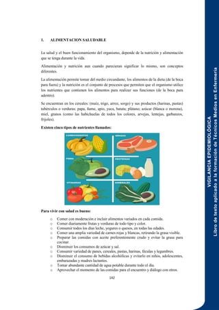 VIGILANCIA
EPIDEMIOLÓGICA
Libro
de
texto
aplicado
a
la
formación
de
Técnicos
Medios
en
Enfermería
142
1. ALIMENTACION SALUDABLE
La salud y el buen funcionamiento del organismo, depende de la nutrición y alimentación
que se tenga durante la vida.
Alimentación y nutrición aun cuando parecieran significar lo mismo, son conceptos
diferentes.
La alimentación permite tomar del medio circundante, los alimentos de la dieta (de la boca
para fuera) y la nutrición es el conjunto de procesos que permiten que el organismo utilice
los nutrientes que contienen los alimentos para realizar sus funciones (de la boca para
adentro).
Se encuentran en los cereales: (maíz, trigo, arroz, sorgo) y sus productos (harinas, pastas)
tubérculos o verduras: papa, ñame, apio, yuca, batata; plátano; azúcar (blanca o morena),
miel, granos (como las habichuelas de todos los colores, arvejas, lentejas, garbanzos,
frijoles).
Existen cinco tipos de nutrientes llamados:
Para vivir con salud es bueno:
o Comer con moderación e incluir alimentos variados en cada comida.
o Comer diariamente frutas y verduras de todo tipo y color.
o Consumir todos los días leche, yogures o quesos, en todas las edades.
o Comer una amplia variedad de carnes rojas y blancas, retirando la grasa visible.
o Preparar las comidas con aceite preferentemente crudo y evitar la grasa para
cocinar.
o Disminuir los consumos de azúcar y sal.
o Consumir variedad de panes, cereales, pastas, harinas, féculas y legumbres.
o Disminuir el consumo de bebidas alcohólicas y evitarlo en niños, adolescentes,
embarazadas y madres lactantes.
o Tomar abundante cantidad de agua potable durante todo el día.
o Aprovechar el momento de las comidas para el encuentro y diálogo con otros.
 