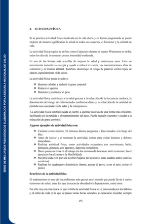 SERIE
DE
RECURSOS
PEDAGÓGICOS
ELABORADOS
POR
LA
ESCUELA
NACIONAL
DE
SALUD
143
2. ACTIVIDAD FÍSICA
Si se practica actividad física moderada en la vida diaria y en forma programada se puede
mejorar de manera significativa la salud en todos sus aspectos, el bienestar y la calidad de
vida.
La actividad física regular se define como el ejercicio durante al menos 30 minutos en el día,
todos los días de la semana con una intensidad moderada.
Es una de las formas más sencillas de mejorar la salud y mantenerse sano. Estar en
movimiento aumenta la energía y ayuda a reducir el estrés, las concentraciones altas de
colesterol y la tensión arterial. También, disminuye el riesgo de padecer ciertos tipos de
cáncer, especialmente el de colon.
La actividad física puede ayudar a:
 Quemar calorías y reducir la grasa corporal
 Reducir el apetito
 Mantener y controlar el peso
La actividad física contribuye a la salud gracias a la reducción de la frecuencia cardiaca, la
disminución del riesgo de enfermedades cardiovasculares y la reducción de la cantidad de
pérdida ósea asociada con la edad y la osteoporosis.
La actividad física también ayuda al cuerpo a quemar calorías de una forma más eficiente,
facilitando así la pérdida y el mantenimiento del peso. Puede reducir el apetito y ayudar a la
reducción de grasa corporal.
Algunos ejemplos de actividad física son:
 Caminar como mínimo 30 minutos diarios (seguidos o fraccionados a lo largo del
día).
 Antes de iniciar y al terminar la actividad, estirar para evitar lesiones y dolores
musculares.
 Realizar actividad física, como actividades recreativas con movimiento, baile,
gimnasia, gimnasia con aparatos, deportes recreativos.
 Hacer pausas activas en el trabajo (en los minutos de descanso: salir a caminar, hacer
ejercicios localizados o de flexibilidad)
 Moverse cada vez que sea posible (bajarse del colectivo unas cuadras antes; usar las
escaleras)
 Realizar los quehaceres domésticos (barrer, pasear al perro, lavar el auto, cortar el
pasto)
Beneficios de la actividad física
El sedentarismo es uno de los problemas más graves en el mundo que puede llevar a varios
trastornos de salud, entre los que destacan la obesidad o la hipertensión, entre otros.
Por ello, hoy en esta época en que la falta de actividad física se ve potenciada por los hábitos
y el estilo de vida en la que se pasan varias horas sentados, es necesario recordar siempre
 
