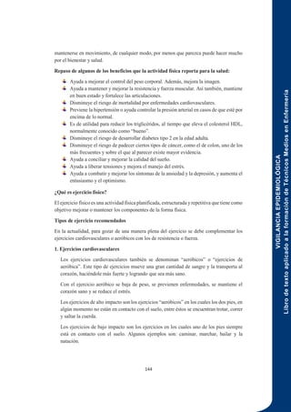 VIGILANCIA
EPIDEMIOLÓGICA
Libro
de
texto
aplicado
a
la
formación
de
Técnicos
Medios
en
Enfermería
144
mantenerse en movimiento, de cualquier modo, por menos que parezca puede hacer mucho
por el bienestar y salud.
Repaso de algunos de los beneficios que la actividad física reporta para la salud:
Ayuda a mejorar el control del peso corporal. Además, mejora la imagen.
Ayuda a mantener y mejorar la resistencia y fuerza muscular. Así también, mantiene
en buen estado y fortalece las articulaciones.
Disminuye el riesgo de mortalidad por enfermedades cardiovasculares.
Previene la hipertensión o ayuda controlar la presión arterial en casos de que esté por
encima de lo normal.
Es de utilidad para reducir los triglicéridos, al tiempo que eleva el colesterol HDL,
normalmente conocido como “bueno”.
Disminuye el riesgo de desarrollar diabetes tipo 2 en la edad adulta.
Disminuye el riesgo de padecer ciertos tipos de cáncer, como el de colon, uno de los
más frecuentes y sobre el que al parecer existe mayor evidencia.
Ayuda a conciliar y mejorar la calidad del sueño.
Ayuda a liberar tensiones y mejora el manejo del estrés.
Ayuda a combatir y mejorar los síntomas de la ansiedad y la depresión, y aumenta el
entusiasmo y el optimismo.
¿Qué es ejercicio físico?
El ejercicio físico es una actividad física planificada, estructurada y repetitiva que tiene como
objetivo mejorar o mantener los componentes de la forma física.
Tipos de ejercicio recomendados
En la actualidad, para gozar de una manera plena del ejercicio se debe complementar los
ejercicios cardiovasculares o aeróbicos con los de resistencia o fuerza.
1. Ejercicios cardiovasculares
Los ejercicios cardiovasculares también se denominan “aeróbicos” o “ejercicios de
aeróbica”. Este tipo de ejercicios mueve una gran cantidad de sangre y la transporta al
corazón, haciéndole más fuerte y logrando que sea más sano.
Con el ejercicio aeróbico se baja de peso, se previenen enfermedades, se mantiene el
corazón sano y se reduce el estrés.
Los ejercicios de alto impacto son los ejercicios “aeróbicos” en los cuales los dos pies, en
algún momento no están en contacto con el suelo, entre éstos se encuentran trotar, correr
y saltar la cuerda.
Los ejercicios de bajo impacto son los ejercicios en los cuales uno de los pies siempre
está en contacto con el suelo. Algunos ejemplos son: caminar, marchar, bailar y la
natación.
 