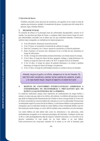 SERIE
DE
RECURSOS
PEDAGÓGICOS
ELABORADOS
POR
LA
ESCUELA
NACIONAL
DE
SALUD
145
2. Ejercicios de fuerza
También conocidos como ejercicios de resistencia, son aquellos en los cuales se trata de
superar una resistencia, ejemplo: levantamiento de pesas, el propio peso del cuerpo de la
persona, ligas o bandas elásticas.
3. DEJAR DE FUMAR
El consumo de tabaco es la principal causa de enfermedad, discapacidad y muerte en el
mundo. Las personas que dejan de fumar, a cualquier edad, tienen menos riesgo de morir
por enfermedades asociadas con el tabaco que los que continúan fumando. Comienzan a
sentirse mejor enseguida y se multiplican de manera progresiva:
 A los 20 minutos: disminuye la presión arterial.
 A las 12 horas: se normaliza el monóxido de carbono en sangre.
 Entre las 2 semanas y los 3 meses: mejora la circulación y la función pulmonar.
 Entre el primer y el noveno mes: disminuye la tos y la falta de aire, disminuye el
riesgo de infecciones.
 Al año: el riesgo de enfermedad coronaria disminuye a la mitad, mejora la energía.
 A los 5 años: el riesgo de cáncer de boca, garganta, esófago y vejiga disminuye a la
mitad y el riesgo de cáncer de cuello y de ACV se iguala al de un no fumador.
 A los 10 años: el riesgo de cáncer de pulmón disminuye a la mitad y también
disminuye el riesgo de cáncer de laringe y de páncreas.
 A los 15 años: el riesgo de enfermedad coronaria es similar al de un no fumador.
4. RESPETO DE COSTUMBRES INTERCULTURALES ATRIBUIDAS A
ENFERMEDADES NO TRANSMISIBLES Y PREVALENTES QUE NO
DAÑEN LA SALUD INTEGRAL DE LA PERSONA.
La medicina tradicional, aunque tiene repertorios de medicamentos de origen herbal y
animal, se centra más que todo en los hábitos del enfermo. Los hábitos del paciente son algo
que desde la Organización Panamericana de la Salud se busca corregir desde la Promoción
de Salud, mostrando los correctos hábitos de vida para prevenir la enfermedad. Promocionar
la salud puede sugerir la corrección de los hábitos, o crear buenos hábitos en las generaciones
emergentes, pero en individuos donde los malos hábitos se han cristalizado debido a que los
han tenido por mucho tiempo, se vuelve difícil combatir estas costumbres con solo mensajes.
Los malos hábitos de toda índole tales como los alimenticios o las adicciones, están
profundamente arraigados en la estructura psicológica del individuo. Cualquier acción que
se lleve a cabo prolongadamente deja de requerir voluntad consciente y se convierte en un
proceso automático el cual puede ser un buen hábito o un mal hábito.
Estos automatismos son creaciones naturales de la mente (y no solo la humana) para
Además: mejora el gusto y el olfato, desaparece la tos de fumador. Es
más fácil subir escaleras y caminar varias cuadras sin cansarse, el pelo
y la ropa huelen mejor, mejora el aspecto y la salud de la piel.
 