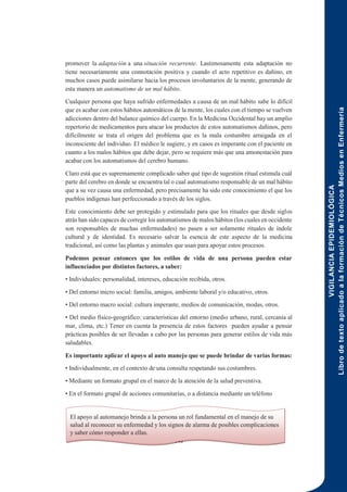 VIGILANCIA
EPIDEMIOLÓGICA
Libro
de
texto
aplicado
a
la
formación
de
Técnicos
Medios
en
Enfermería
146
promover la adaptación a una situación recurrente. Lastimosamente esta adaptación no
tiene necesariamente una connotación positiva y cuando el acto repetitivo es dañino, en
muchos casos puede asimilarse hacia los procesos involuntarios de la mente, generando de
esta manera un automatismo de un mal hábito.
Cualquier persona que haya sufrido enfermedades a causa de un mal hábito sabe lo difícil
que es acabar con estos hábitos automáticos de la mente, los cuales con el tiempo se vuelven
adicciones dentro del balance químico del cuerpo. En la Medicina Occidental hay un amplio
repertorio de medicamentos para atacar los productos de estos automatismos dañinos, pero
difícilmente se trata el origen del problema que es la mala costumbre arraigada en el
inconsciente del individuo. El médico le sugiere, y en casos es imperante con el paciente en
cuanto a los malos hábitos que debe dejar, pero se requiere más que una amonestación para
acabar con los automatismos del cerebro humano.
Claro está que es supremamente complicado saber qué tipo de sugestión ritual estimula cuál
parte del cerebro en donde se encuentra tal o cual automatismo responsable de un mal hábito
que a su vez causa una enfermedad, pero precisamente ha sido este conocimiento el que los
pueblos indígenas han perfeccionado a través de los siglos.
Este conocimiento debe ser protegido y estimulado para que los rituales que desde siglos
atrás han sido capaces de corregir los automatismos de malos hábitos (los cuales en occidente
son responsables de muchas enfermedades) no pasen a ser solamente rituales de índole
cultural y de identidad. Es necesario salvar la esencia de este aspecto de la medicina
tradicional, así como las plantas y animales que usan para apoyar estos procesos.
Podemos pensar entonces que los estilos de vida de una persona pueden estar
influenciados por distintos factores, a saber:
• Individuales: personalidad, intereses, educación recibida, otros.
• Del entorno micro social: familia, amigos, ambiente laboral y/o educativo, otros.
• Del entorno macro social: cultura imperante, medios de comunicación, modas, otros.
• Del medio físico-geográfico: características del entorno (medio urbano, rural, cercanía al
mar, clima, etc.) Tener en cuenta la presencia de estos factores pueden ayudar a pensar
prácticas posibles de ser llevadas a cabo por las personas para generar estilos de vida más
saludables.
Es importante aplicar el apoyo al auto manejo que se puede brindar de varias formas:
• Individualmente, en el contexto de una consulta respetando sus costumbres.
• Mediante un formato grupal en el marco de la atención de la salud preventiva.
• En el formato grupal de acciones comunitarias, o a distancia mediante un teléfono
El apoyo al automanejo brinda a la persona un rol fundamental en el manejo de su
salud al reconocer su enfermedad y los signos de alarma de posibles complicaciones
y saber cómo responder a ellas.
 