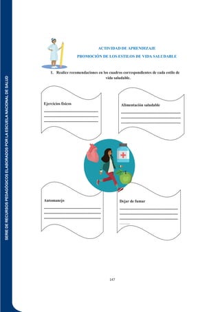 SERIE
DE
RECURSOS
PEDAGÓGICOS
ELABORADOS
POR
LA
ESCUELA
NACIONAL
DE
SALUD
147
ACTIVIDAD DE APRENDIZAJE
PROMOCIÓN DE LOS ESTILOS DE VIDA SALUDABLE
1. Realice recomendaciones en los cuadros correspondientes de cada estilo de
vida saludable.
Alimentación saludable
----------------------------------------------
----------------------------------------------
----------------------------------------------
----
Dejar de fumar
---------------------------------------------
---------------------------------------------
---------------------------------------------
--------
Automanejo
--------------------------------------------
--------------------------------------------
--------------------------------------------
------------
Ejercicios físicos
------------------------------------------
------------------------------------------
------------------------------------------
------------
 