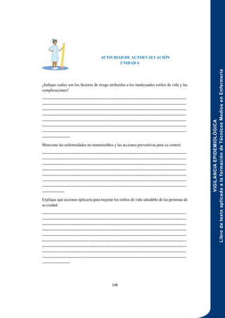 VIGILANCIA
EPIDEMIOLÓGICA
Libro
de
texto
aplicado
a
la
formación
de
Técnicos
Medios
en
Enfermería
148
ACTIVIDAD DE AUTOEVALUACIÓN
UNIDAD 4
¿Indique cuáles son los factores de riesgo atribuidos a los inadecuados estilos de vida y las
complicaciones?
-------------------------------------------------------------------------------------------------------------
-------------------------------------------------------------------------------------------------------------
-------------------------------------------------------------------------------------------------------------
-------------------------------------------------------------------------------------------------------------
-------------------------------------------------------------------------------------------------------------
-------------------------------------------------------------------------------------------------------------
-------------------------------------------------------------------------------------------------------------
---------------------
Mencione las enfermedades no transmisibles y las acciones preventivas para su control.
-------------------------------------------------------------------------------------------------------------
-------------------------------------------------------------------------------------------------------------
-------------------------------------------------------------------------------------------------------------
-------------------------------------------------------------------------------------------------------------
-------------------------------------------------------------------------------------------------------------
-------------------------------------------------------------------------------------------------------------
-------------------------------------------------------------------------------------------------------------
-----------------
Explique qué acciones aplicaría para mejorar los estilos de vida saludable de las personas de
su ciudad.
-------------------------------------------------------------------------------------------------------------
-------------------------------------------------------------------------------------------------------------
-------------------------------------------------------------------------------------------------------------
-------------------------------------------------------------------------------------------------------------
-------------------------------------------------------------------------------------------------------------
-------------------------------------------------------------------------------------------------------------
-------------------------------------------------------------------------------------------------------------
-------------------------------------------------------------------------------------------------------------
-------------------------------------------------------------------------------------------------------------
---------------------
 