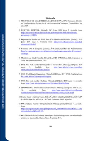 SERIE
DE
RECURSOS
PEDAGÓGICOS
ELABORADOS
POR
LA
ESCUELA
NACIONAL
DE
SALUD
149
Bibliografía
1. MINISTERIO DE SALUD REPUBLICA DOMINICANA, OPS. Promoción deEstilos
de VidaSaludablesy Prevención de las EnfermedadesCrónicas no Transmisibles. 2nd
ed.; 2014.
2. ELSEVIER. ELSEVIER. [Online].; 2007 [cited 2020 Mayo 5. Available from:
https://www.elsevier.es/es-revista-offarm-4-articulo-estres-burn-out-definicion-
prevencion-13112896.
3. Organización Mundial de Salud. Sitio Web Mundial-Alcoholismo. [Online].; 2018
[cited 2020 mayo 7. Available from: https://www.who.int/es/news-room/fact-
sheets/detail/alcohol.
4. Comparta EPS- S. Comparta. [Online].; 2018 [cited 2020 Mayo 10. Available from:
https://www.comparta.com.co/publicaciones/miscelanea/consecuencias-del-consumo-
de-drogas.
5. Ministerio de Salud Colombia-YOLANDA INES SANDOVAL GIL. Efectos en la
Salud por consumo de tabaco; 2018.
6. OMS. Sitio Web Mundial-Enfermedades no transmisibles. [Online].; 2018 [cited 2020
mayo 9. Available from: https://www.who.int/es/news-room/fact-
sheets/detail/noncommunicable-diseases.
7. OMS. World Health Organzation. [Online].; 2019 [cited 2019 07 11. Available from:
htt://www.who.int/topics/epidemiology/es/.
8. OMS. Sitio wed mundial- Diabetes. [Online].; 2020 [cited 2020 mayo 17. Available
from: https://www.who.int/es/news-room/fact-sheets/detail/diabetes.
9. MAYO CLINIC. arteriosclerosis-atherosclerosis. [Online].; 2018 [cited 2020 MAYO
16. Available from: https://www.mayoclinic.org/es-es/diseases-
conditions/arteriosclerosis-atherosclerosis/symptoms-causes/syc-20350569.
10
.
Cecilia Huarte y Gabriela Trunzo. POR UNA VIDA SALUDABLECUIDADOS PARA
LA SALUD DE LA MUJER Y LA FAMILIA Buenos Aires, Argentina.
11
.
OPS. Medicina Natural y Interculturalidad. [Online]. [cited 2020 mayo 16. Available
from:
https://www.paho.org/bol/index.php?option=com_content&view=article&id=1277:me
dicina-tradicional&Itemid=328.
12
.
OPS, Ministerio de las Naciones. Manual para el cuidado de personas con enfermedades
crónicas no transmisibles Buenos Aires, Argentina; 2017.
 