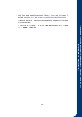 VIGILANCIA
EPIDEMIOLÓGICA
Libro
de
texto
aplicado
a
la
formación
de
Técnicos
Medios
en
Enfermería
150
13
.
OMS. Sitiio Wed Mundial Hipertensión. [Online].; 2019 [cited 2020 mayo 13.
Available from: https://www.who.int/es/news-room/fact-sheets/detail/hypertension.
14 (Sociedad Peruana de Cardiología, Portal Sedentarismo vs Ejercicio (actualización
24 de enero del 2005).
15 .(MANUAL SERVICIO SOCIAL DE SALUD RURAL OBLIGATORIO - SALUD
PARA LA PAZ) LA PAZ 2019
 