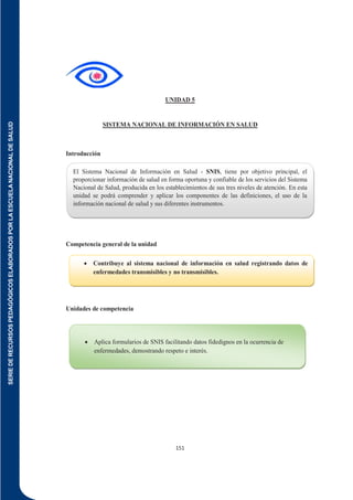 SERIE
DE
RECURSOS
PEDAGÓGICOS
ELABORADOS
POR
LA
ESCUELA
NACIONAL
DE
SALUD
151
UNIDAD 5
SISTEMA NACIONAL DE INFORMACIÓN EN SALUD
Introducción
Competencia general de la unidad
Unidades de competencia
 Contribuye al sistema nacional de información en salud registrando datos de
enfermedades transmisibles y no transmisibles.
 Aplica formularios de SNIS facilitando datos fidedignos en la ocurrencia de
enfermedades, demostrando respeto e interés.
El Sistema Nacional de Información en Salud - SNIS, tiene por objetivo principal, el
proporcionar información de salud en forma oportuna y confiable de los servicios del Sistema
Nacional de Salud, producida en los establecimientos de sus tres niveles de atención. En esta
unidad se podrá comprender y aplicar los componentes de las definiciones, el uso de la
información nacional de salud y sus diferentes instrumentos.
 