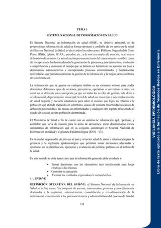 VIGILANCIA
EPIDEMIOLÓGICA
Libro
de
texto
aplicado
a
la
formación
de
Técnicos
Medios
en
Enfermería
152
TEMA 1
SISTEMA NACIONAL DE INFORMACIÓN EN SALUD
El Sistema Nacional de Información en salud (SNIS), su objetivo principal, es de
proporcionar información de salud en forma oportuna y confiable de los servicios de salud
del Sistema Nacional de Salud, es decir todos los subsectores: Públicos, Seguridad de Corto
Plazo, ONGs, Iglesia, FF.AA., privados, etc., y de sus tres niveles de atención, en el marco
del modelo de atención. La actualización permanente tanto del conocimiento científico como
de la experiencia ha desencadenado la generación de procesos y procedimientos, tendientes
a simplificarlos y disminuir el tiempo que se demora en formalizar las acciones en base a
documentos administrativos e incorporando procesos informatizados y herramientas
informáticas que permitan optimizar la gestión de la información y la mejora de los atributos
de la información.
La información que se genera en cualquier ámbito es un elemento valioso para poder
determinar diferentes tipos de acciones, preventivas, operativas o correctivas u otras; en
salud no es diferente esta concepción ya que en todos los niveles de gestión, vale decir a
nivel nacional, departamental, municipal, la red de salud, un municipio o un establecimiento
de salud requiere y necesita estadísticas para saber el alcance que logra en relación a la
población que atiende traducido en coberturas, causas de consulta (morbilidad) o causas de
defunción (mortalidad), las causas de enfermedades y cualquier otro aspecto relacionado al
estado de la salud de una población determinada.
El Ministerio de Salud a fin de contar con un sistema de información ágil, oportuno, y
confiable que sirva de insumo para la toma de decisiones, viene desarrollando varios
subsistemas de información que en su conjunto constituyen el Sistema Nacional de
Información en Salud y Vigilancia Epidemiológica (SNIS - VE).
Es la unidad responsable de proveer al país y al sector salud de datos e información para la
gerencia y la vigilancia epidemiológica que permitan tomar decisiones adecuadas y
oportunas en la planificación, ejecución y evaluación de políticas públicas en el ámbito de
la salud.
En este sentido se debe tener claro que la información generada debe conducir a:
 Tomar decisiones con las alternativas más satisfactorias para hacer
efectivas a las mismas
 Controlar su ejecución
 Evaluar los resultados expresados en nuevos hechos.
1.1. SNIS/VE
DEFINICIÓN OPERATIVA DEL SNIS/VE: el Sistema Nacional de Información en
Salud se define como: “un conjunto de normas, instrumentos, procesos y procedimientos
destinados a la captación, sistematización, consolidación y retroalimentación de la
información, concerniente a los procesos técnicos y administrativos del proceso de brindar
 