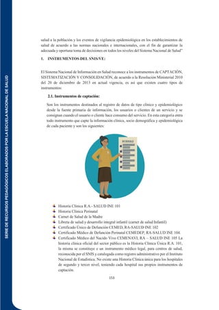 SERIE
DE
RECURSOS
PEDAGÓGICOS
ELABORADOS
POR
LA
ESCUELA
NACIONAL
DE
SALUD
153
salud a la población y los eventos de vigilancia epidemiológica en los establecimientos de
salud de acuerdo a las normas nacionales e internacionales, con el fin de garantizar la
adecuada y oportuna toma de decisiones en todos los niveles del Sistema Nacional de Salud”
1. INSTRUMENTOS DEL SNIS/VE:
El Sistema Nacional de Información en Salud reconoce a los instrumentos de CAPTACIÓN,
SISTEMATIZACIÓN Y CONSOLIDACIÓN, de acuerdo a la Resolución Ministerial 2010
del 20 de diciembre de 2013 en actual vigencia, es así que existen cuatro tipos de
instrumentos:
2.1. Instrumentos de captación:
Son los instrumentos destinados al registro de datos de tipo clínico y epidemiológico
desde la fuente primaria de información, los usuarios o clientes de un servicio y se
consignan cuando el usuario o cliente hace consumo del servicio. En esta categoría entra
todo instrumento que capte la información clínica, socio demográfica y epidemiológica
de cada paciente y son los siguientes:
Historia Clínica R.A.- SALUD INE 101
Historia Clínica Perinatal
Carnet de Salud de la Madre
Libreta de salud y desarrollo integral infantil (carnet de salud Infantil)
Certificado Único de Defunción CEMED, RA-SALUD INE 102
Certificado Médico de Defunción Perinatal CEMEDEP, RA-SALUD INE 104.
Certificado Médico del Nacido Vivo CEMENAVI, RA – SALUD INE 105 La
historia clínica oficial del sector público es la Historia Clínica Única R.A. 101,
la misma se constituye e un instrumento médico legal, para centros de salud,
reconocida por el SNIS y catalogada como registro administrativo por el Instituto
Nacional de Estadística. No existe una Historia Clínica única para los hospitales
de segundo y tercer nivel, teniendo cada hospital sus propios instrumentos de
captación.
 