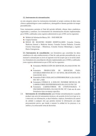 VIGILANCIA
EPIDEMIOLÓGICA
Libro
de
texto
aplicado
a
la
formación
de
Técnicos
Medios
en
Enfermería
154
2.2. Instrumentos de sistematización:
en esta categoría entran los instrumentos destinados al acopio continuo de datos tanto
clínicos epidemiológicos como estadísticos y demográficos durante periodos de tiempo
preestablecidos.
Estos instrumentos permiten al final del periodo definido, obtener datos estadísticos
organizados y continuos. Los instrumentos de sistematización oficiales implementados
por el SNIS, codificados como registros administrativos por el INE son los siguientes:
Módulo de Información Básica, RA – SNIS MIB 200
Carpeta Familiar
HOJAS DE REGISTRO DIARIO HOSPITALARIO: Consulta Externa,
Medicina General o Medicina Interna, Consulta Externa Pediatría, Consulta
Externa Ginecología – Obstetricia, Consulta Externa Odontología y registro
Diario Emergencias.
2.3. Instrumentos de consolidación: son formularios que consolidan los datos
estadísticos de cada establecimiento al final de cada periodo preestablecido ya sea
mensual o semanal para su envío al siguiente nivel de acopio que es la red de salud.
Los formularios de consolidación oficiales implementados por el SNIS y codificados
como registros administrativos por el INE son los siguientes:
Formulario PRODUCCIÓN DE SERVICIOS, RA-SALUD INE 301
a.
Formulario PRODUCCIÓN DE SERVICIOS PARA
ESTABLECIMIENTOS DE II Y III NIVEL DEATENCIÓN, RA-
SALUD INE 301 b
Formulario PARA VIGILANCIA EPIDEMIOLÓGICA, RA-SALUD
INE 302ª y 302b
Formulario CÓDIGO R. A SNIS-303: INFORME MENSUAL DE
LABORATORIO DEEPIDEMIOLOGÍA RA-SALUD INE 303
Formulario LABORATORIOS DE CITOPATOLOGÍA Y
ONCOHEMATOLOGÍA, RA-SALUD INE 307. Cada uno de estos
formularios tiene un manejo específico.
2.4. Instrumentos de retroalimentación: para brindar retroalimentación se pueden
producir una serie de instrumentos técnicos y de acuerdo al nivel en el que se va
a intervenir con información, es decir boletines, trípticos, formularios de control
de calidad o cualquier otro que permita retornar la información con algún
procesamiento previo, que tienda a mejorar la calidad de los procesos o su
análisis y la consecuente toma de decisiones.
 