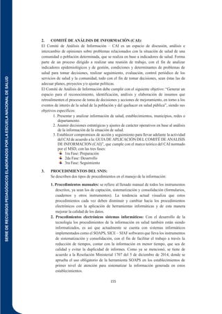 SERIE
DE
RECURSOS
PEDAGÓGICOS
ELABORADOS
POR
LA
ESCUELA
NACIONAL
DE
SALUD
155
2. COMITÉ DE ANÁLISIS DE INFORMACIÓN (CAI):
El Comité de Análisis de Información – CAI es un espacio de discusión, análisis e
intercambio de opiniones sobre problemas relacionados con la situación de salud de una
comunidad o población determinada, que se realiza en base a indicadores de salud. Forma
parte de un proceso dirigido a realizar una reunión de trabajo, con el fin de analizar
indicadores epidemiológicos y de gestión, condiciones y determinantes de problemas de
salud para tomar decisiones, realizar seguimiento, evaluación, control periódico de los
servicios de salud y la comunidad, todo con el fin de tomar decisiones, sean éstas las de
adecuar planes, proyectos y/o ajustar políticas.
El Comité de Análisis de Información debe cumplir con el siguiente objetivo: “Generar un
espacio para el reconocimiento, identificación, análisis y elaboración de insumos que
retroalimenten el proceso de toma de decisiones y acciones de mejoramiento, en torno a los
eventos de interés de la salud de la población y del quehacer en salud pública”, siendo sus
objetivos específicos:
1. Presentar y analizar información de salud, establecimientos, municipios, redes o
departamento.
2. Asumir decisiones estratégicas y ajustes de carácter operativos en base al análisis
de la información de la situación de salud.
3. Establecer compromisos de acción y seguimiento para llevar adelante la actividad
del CAI de acuerdo a la: GUIA DE APLICACIÓN DEL COMITÉ DE ANALISIS
DE INFORMACION (CAI)”, que cumple con el marco teórico del CAI normado
por el MSD, con las tres fases:
1ra Fase: Preparación
2da Fase: Desarrollo
3ra Fase: Seguimiento
3. PROCEDIMIENTOS DEL SNIS:
Se describen dos tipos de procedimientos en el manejo de la información:
1. Procedimientos manuales: se refiere al llenado manual de todos los instrumentos
descritos, ya sean los de captación, sistematización y consolidación (formularios,
cuadernos y otros instrumentos). La tendencia actual visualiza que estos
procedimientos cada vez deben disminuir y cambiar hacia los procedimientos
electrónicos con la aplicación de herramientas informáticas y de esta manera
mejorar la calidad de los datos.
2. Procedimientos electrónicos sistemas informáticos: Con el desarrollo de la
tecnología los procedimientos de la información en salud también están siendo
informatizados, es así que actualmente se cuenta con sistemas informáticos
implementados como el SOAPS, SICE – SIAF softwares que lleva los instrumentos
de sistematización y consolidación, con el fin de facilitar el trabajo a través la
reducción de tiempos, contar con la información en menor tiempo, que sea de
calidad y evitar la duplicidad de informes. Como ya se mencionó, se tiene de
acuerdo a la Resolución Ministerial 1707 del 5 de diciembre de 2014, donde se
aprueba el uso obligatorio de la herramienta SOAPS en los establecimientos de
primer nivel de atención para sistematizar la información generada en estos
establecimientos.
 