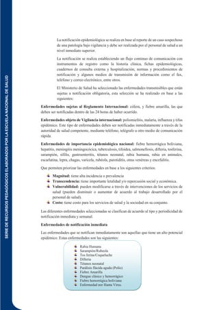 SERIE
DE
RECURSOS
PEDAGÓGICOS
ELABORADOS
POR
LA
ESCUELA
NACIONAL
DE
SALUD
157
La notificación epidemiológica se realiza en base al reporte de un caso sospechoso
de una patología bajo vigilancia y debe ser realizada por el personal de salud a un
nivel inmediato superior.
La notificación se realiza estableciendo un flujo continuo de comunicación con
instrumentos de registro como la historia clínica, fichas epidemiológicas,
cuadernos de consulta externa y hospitalización; normas y procedimientos de
notificación y algunos medios de transmisión de información como el fax,
teléfono y correo electrónico, entre otros.
El Ministerio de Salud ha seleccionado las enfermedades transmisibles que están
sujetas a notificación obligatoria, esta selección se ha realizado en base a las
siguientes:
Enfermedades sujetas al Reglamento Internacional: cólera, y fiebre amarilla, las que
deben ser notificadas dentro de las 24 horas de haber ocurrido.
Enfermedades objeto de Vigilancia internacional: poliomielitis, malaria, influenza y tifus
epidémico. Este tipo de enfermedades deben ser notificadas inmediatamente a través de la
autoridad de salud competente, mediante teléfono, telégrafo u otro medio de comunicación
rápida.
Enfermedades de importancia epidemiológica nacional: fiebre hemorrágica boliviana,
hepatitis, meningitis meningocócica, tuberculosis, tifoidea, salmonellosis, difteria, tosferina,
sarampión, sífilis, gastroenteritis, tétanos neonatal, rabia humana, rabia en animales,
escarlatina, lepra, chagas, varicela, rubéola, parotiditis, otras venéreas y encefalitis.
Que permiten priorizar las enfermedades en base a los siguientes criterios:
Magnitud: tiene alta incidencia o prevalencia
Transcendencia: tiene importante letalidad y/o repercusión social y económica.
Vulnerabilidad: pueden modificarse a través de intervenciones de los servicios de
salud (pueden disminuir o aumentar de acuerdo al trabajo desarrollado por el
personal de salud).
Costo: tiene costo para los servicios de salud y la sociedad en su conjunto.
Las diferentes enfermedades seleccionadas se clasifican de acuerdo al tipo y periodicidad de
notificación inmediata y semanal.
Enfermedades de notificación inmediata
Las enfermedades que se notifican inmediatamente son aquellas que tiene un alto potencial
epidémico. Estas enfermedades son las siguientes:
Rabia Humana
Sarampión/Rubeola
Tos ferina/Coqueluche
Difteria
Tétanos neonatal
Parálisis flácida aguda (Polio)
Fiebre Amarilla
Dengue clásico y hemorrágico
Fiebre hemorrágica boliviana
Enfermedad por Hanta Virus.
 