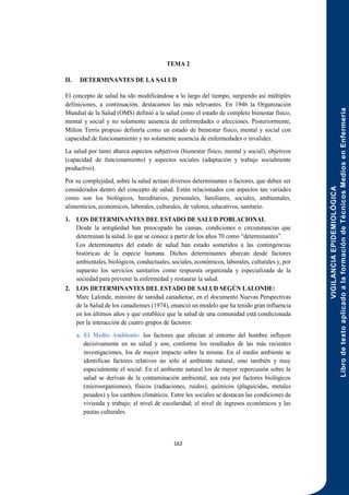 VIGILANCIA
EPIDEMIOLÓGICA
Libro
de
texto
aplicado
a
la
formación
de
Técnicos
Medios
en
Enfermería
162
TEMA 2
II. DETERMINANTES DE LA SALUD
El concepto de salud ha ido modificándose a lo largo del tiempo, surgiendo así múltiples
definiciones, a continuación, destacamos las más relevantes. En 1946 la Organización
Mundial de la Salud (OMS) definió a la salud como el estado de completo bienestar físico,
mental y social y no solamente ausencia de enfermedades o afecciones. Posteriormente,
Milton Terris propuso definirla como un estado de bienestar físico, mental y social con
capacidad de funcionamiento y no solamente ausencia de enfermedades o invalidez.
La salud por tanto abarca aspectos subjetivos (bienestar físico, mental y social), objetivos
(capacidad de funcionamiento) y aspectos sociales (adaptación y trabajo socialmente
productivo).
Por su complejidad, sobre la salud actúan diversos determinantes o factores, que deben ser
considerados dentro del concepto de salud. Están relacionados con aspectos tan variados
como son los biológicos, hereditarios, personales, familiares, sociales, ambientales,
alimenticios, económicos, laborales, culturales, de valores, educativos, sanitario.
1. LOS DETERMINANTES DEL ESTADO DE SALUD POBLACIONAL
Desde la antigüedad han preocupado las causas, condiciones o circunstancias que
determinan la salud, lo que se conoce a partir de los años 70 como “determinantes”.
Los determinantes del estado de salud han estado sometidos a las contingencias
históricas de la especie humana. Dichos determinantes abarcan desde factores
ambientales, biológicos, conductuales, sociales, económicos, laborales, culturales y, por
supuesto los servicios sanitarios como respuesta organizada y especializada de la
sociedad para prevenir la enfermedad y restaurar la salud.
2. LOS DETERMINANTES DEL ESTADO DE SALUD SEGÚN LALONDE:
Marc Lalonde, ministro de sanidad canadiense, en el documento Nuevas Perspectivas
de la Salud de los canadienses (1974), enunció un modelo que ha tenido gran influencia
en los últimos años y que establece que la salud de una comunidad está condicionada
por la interacción de cuatro grupos de factores:
a. El Medio Ambiente: los factores que afectan al entorno del hombre influyen
decisivamente en su salud y son, conforme los resultados de las más recientes
investigaciones, los de mayor impacto sobre la misma. En el medio ambiente se
identifican factores relativos no sólo al ambiente natural, sino también y muy
especialmente el social. En el ambiente natural los de mayor repercusión sobre la
salud se derivan de la contaminación ambiental, sea esta por factores biológicos
(microorganismos), físicos (radiaciones, ruidos), químicos (plaguicidas, metales
pesados) y los cambios climáticos. Entre los sociales se destacan las condiciones de
vivienda y trabajo; el nivel de escolaridad; el nivel de ingresos económicos y las
pautas culturales.
 