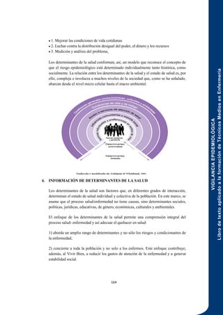 VIGILANCIA
EPIDEMIOLÓGICA
Libro
de
texto
aplicado
a
la
formación
de
Técnicos
Medios
en
Enfermería
164
 1. Mejorar las condiciones de vida cotidianas
 2. Luchar contra la distribución desigual del poder, el dinero y los recursos
 3. Medición y análisis del problema.
Los determinantes de la salud conforman, así, un modelo que reconoce el concepto de
que el riesgo epidemiológico está determinado individualmente tanto histórica, como
socialmente. La relación entre los determinantes de la salud y el estado de salud es, por
ello, compleja e involucra a muchos niveles de la sociedad que, como se ha señalado,
abarcan desde el nivel micro celular hasta el macro ambiental.
4. INFORMACIÓN DE DETERMINANTES DE LA SALUD
Los determinantes de la salud son factores que, en diferentes grados de interacción,
determinan el estado de salud individual y colectiva de la población. En este marco, se
asume que el proceso salud/enfermedad no tiene causas, sino determinantes sociales,
políticas, jurídicas, educativas, de género, económicas, culturales y ambientales.
El enfoque de los determinantes de la salud permite una comprensión integral del
proceso salud- enfermedad y así adecuar el quehacer en salud:
1) aborda un amplio rango de determinantes y no sólo los riesgos y condicionantes de
la enfermedad;
2) concierne a toda la población y no solo a los enfermos. Este enfoque contribuye,
además, al Vivir Bien, a reducir los gastos de atención de la enfermedad y a generar
estabilidad social.
 